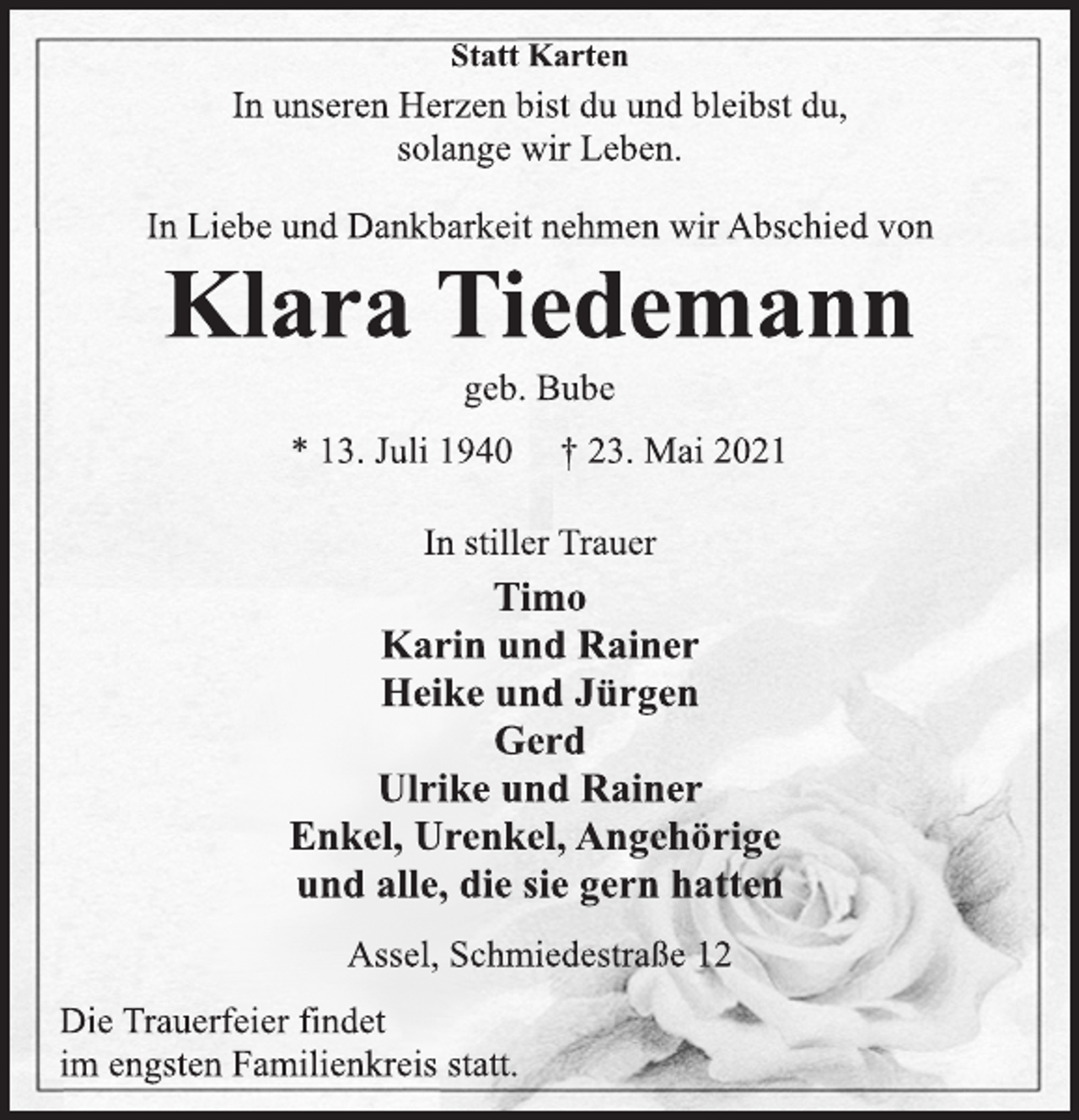 <p>Statt Karten<br />In unseren Herzen bist du und bleibst du,<br />solange wir Leben.<br />In Liebe und Dankbarkeit nehmen wir Abschied von<br />Klara Tiedemann<br />geb. Bube<br />* 13. Juli 1940 † 23. Mai 2021<br />In stiller Trauer<br />Timo<br />Karin und Rainer<br />Heike und Jürgen<br />Gerd<br />Ulrike und Rainer<br />Enkel, Urenkel, Angehörige<br />und alle, die sie gern hatten<br />Assel, Schmiedestraße 12<br />Die Trauerfeier findet<br />im engsten Familienkreis statt.</p>