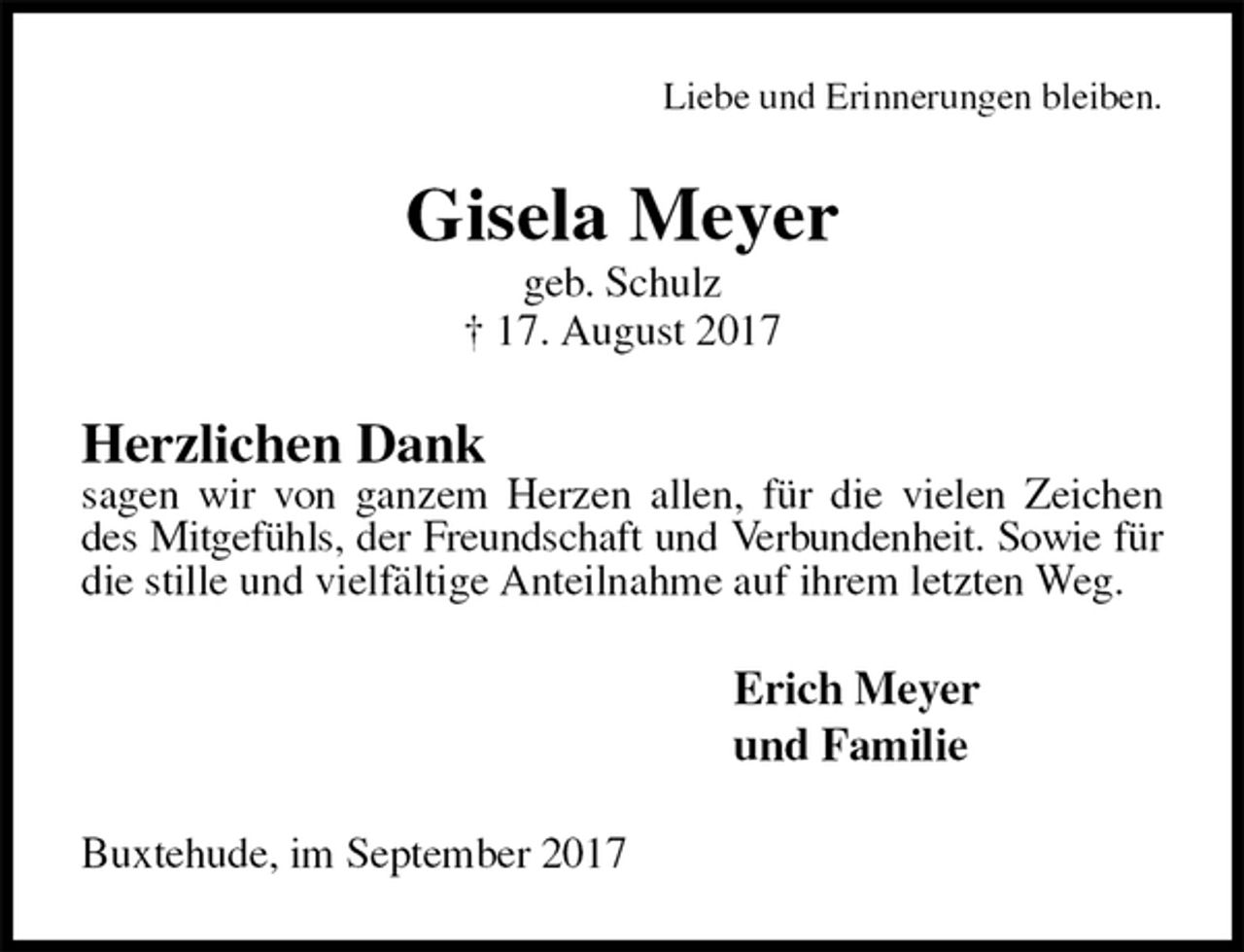 <p>Liebe und Erinnerungen bleiben.<br />Gisela Meyer<br />geb. Schulz<br />† 17. August 2017<br />Herzlichen Dank<br />sagen wir von ganzem Herzen allen, für die vielen Zeichen des Mitgefühls, der Freundschaft und Verbundenheit. Sowie für<br />die stille und vielfältige Anteilnahme auf ihrem letzten Weg.<br />Erich Meyer<br />und Familie<br />Buxtehude, im September 2017</p>