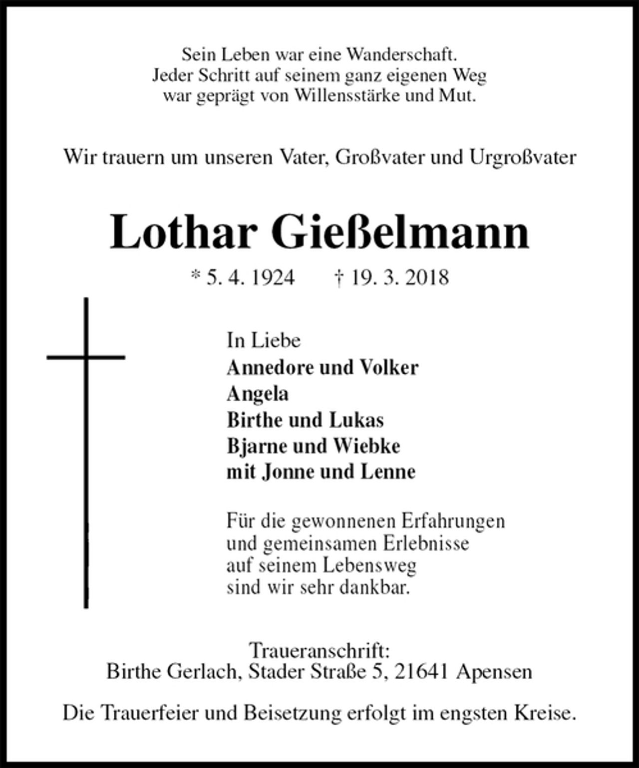 <p>Sein Leben war eine Wanderschaft.<br />Jeder Schritt auf seinem ganz eigenen Weg<br />war geprägt von Willensstärke und Mut.<br />Wir trauern um unseren Vater, Großvater und Urgroßvater<br />Lothar Gießelmann<br />* 5. 4. 1924 † 19. 3. 2018<br />In Liebe<br />Annedore und Volker<br />Angela<br />Birthe und Lukas<br />Bjarne und Wiebke<br />mit Jonne und Lenne<br />Für die gewonnenen Erfahrungen<br />und gemeinsamen Erlebnisse<br />auf seinem Lebensweg<br />sind wir sehr dankbar.<br />Traueranschrift:<br />Birthe Gerlach, Stader Straße 5, 21641 Apensen<br />Die Trauerfeier und Beisetzung erfolgt im engsten Kreise.</p>