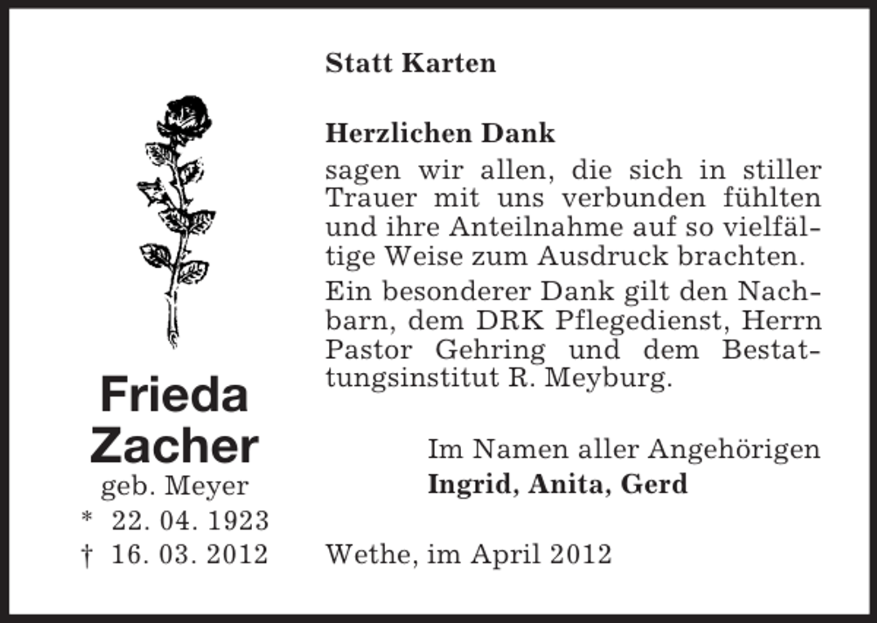 <p>Statt Karten</p><p>Frieda<br />Zacher<br />geb. Meyer<br />* 22. 04. 1923<br />† 16. 03. 2012</p><p>Herzlichen Dank<br />sagen wir allen, die sich in stiller<br />Trauer mit uns verbunden fühlten<br />und ihre Anteilnahme auf so vielfältige Weise zum Ausdruck brachten.<br />Ein besonderer Dank gilt den Nachbarn, dem DRK Pflegedienst, Herrn<br />Pastor Gehring und dem Bestattungsinstitut R. Meyburg.<br />Im Namen aller Angehörigen<br />Ingrid, Anita, Gerd<br />Wethe, im April 2012</p>
