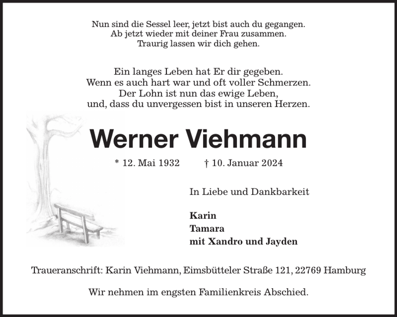 <p>Nun sind die Sessel leer, jetzt bist auch du gegangen.<br />Ab jetzt wieder mit deiner Frau zusammen.<br />Traurig lassen wir dich gehen.<br />Ein langes Leben hat Er dir gegeben.<br />Wenn es auch hart war und oft voller Schmerzen.<br />Der Lohn ist nun das ewige Leben,<br />und, dass du unvergessen bist in unseren Herzen.<br />Werner Viehmann<br />* 12. Mai 1932 † 10. Januar 2024<br />In Liebe und Dankbarkeit</p><p>Karin<br />Tamara<br />mit Xandro und Jayden<br />Traueranschrift: Karin Viehmann, Eimsbütteler Straße 121, 22769 Hamburg</p><p>Wir nehmen im engsten Familienkreis Abschied.</p>