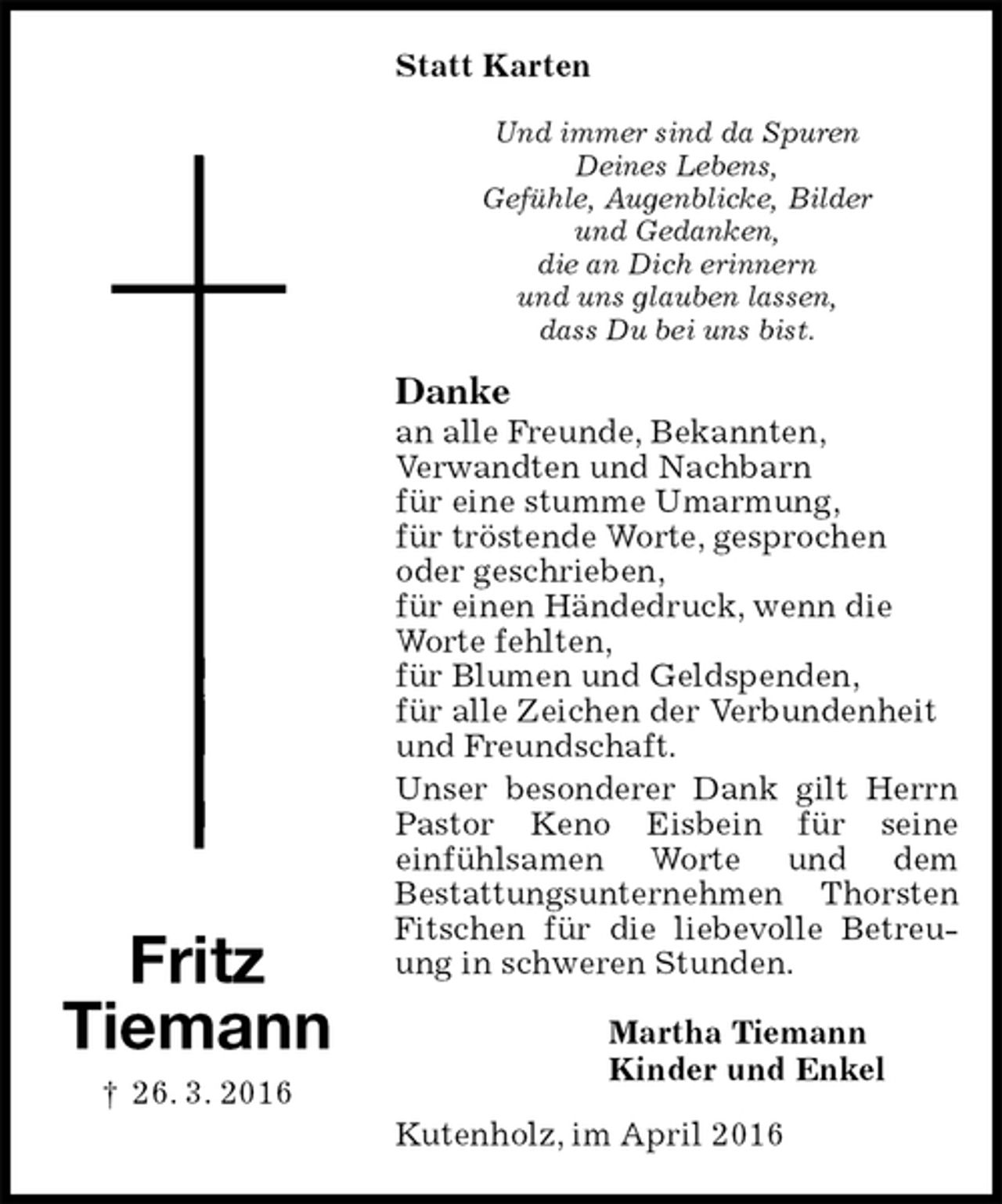 <p>Statt Karten<br />Und immer sind da Spuren<br />Deines Lebens,<br />Gefühle, Augenblicke, Bilder<br />und Gedanken,<br />die an Dich erinnern<br />und uns glauben lassen,<br />dass Du bei uns bist.<br />Danke<br />an alle Freunde, Bekannten,<br />Verwandten und Nachbarn<br />für eine stumme Umarmung,<br />für tröstende Worte, gesprochen<br />oder geschrieben,<br />für einen Händedruck, wenn die<br />Worte fehlten,<br />für Blumen und Geldspenden,<br />für alle Zeichen der Verbundenheit<br />und Freundschaft.<br />Unser besonderer Dank gilt Herrn Pastor Keno Eisbein für seine<br />einfühlsamen Worte und dem<br />Bestattungsunternehmen Thorsten Fitschen für die liebevolle Betreuung in schweren Stunden.<br />Martha Tiemann<br />Kinder und Enkel<br />Kutenholz, im April 2016</p>
<p>Fritz<br />Tiemann<br />† 26. 3. 2016</p>