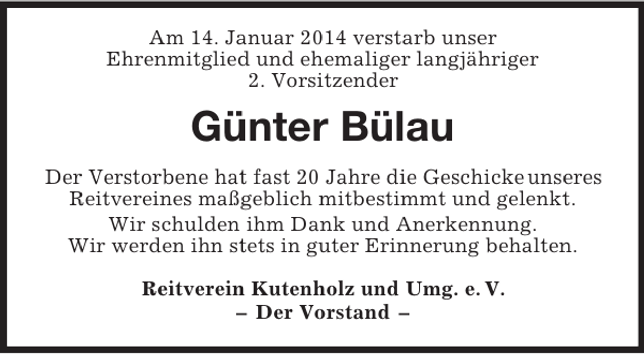 <p>Am 14. Januar 2014 verstarb unser<br />Ehrenmitglied und ehemaliger langjähriger<br />2. Vorsitzender<br />Günter Bülau<br />Der Verstorbene hat fast 20 Jahre die Geschicke unseres Reitvereines maßgeblich mitbestimmt und gelenkt.<br />Wir schulden ihm Dank und Anerkennung.<br />Wir werden ihn stets in guter Erinnerung behalten.<br />Reitverein Kutenholz und Umg. e. V.<br />– Der Vorstand –</p>
