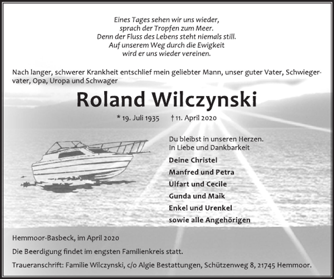 <p>Eines Tages sehen wir uns wieder,<br />sprach der Tropfen zum Meer.<br />Denn der Fluss des Lebens steht niemals still.<br />Auf unserem Weg durch die Ewigkeit<br />wird er uns wieder vereinen.<br />Nach langer, schwerer Krankheit entschlief mein geliebter Mann, unser guter Vater, Schwieger-<br />vater, Opa, Uropa und Schwager<br />Roland Wilczynski<br />* 19. Juli 1935 † 11. April 2020<br />Du bleibst in unseren Herzen.<br />In Liebe und Dankbarkeit<br />Deine Christel<br />Manfred und Petra<br />Ulfart und Cecile<br />Gunda und Maik<br />Enkel und Urenkel<br />sowie alle Angehörigen<br />Hemmoor‐Basbeck, im April 2020<br />Die Beerdigung findet im engsten Familienkreis statt.<br />Traueranschrift: Familie Wilczynski, c/o Algie Bestattungen, Schützenweg 8, 21745 Hemmoor.</p>