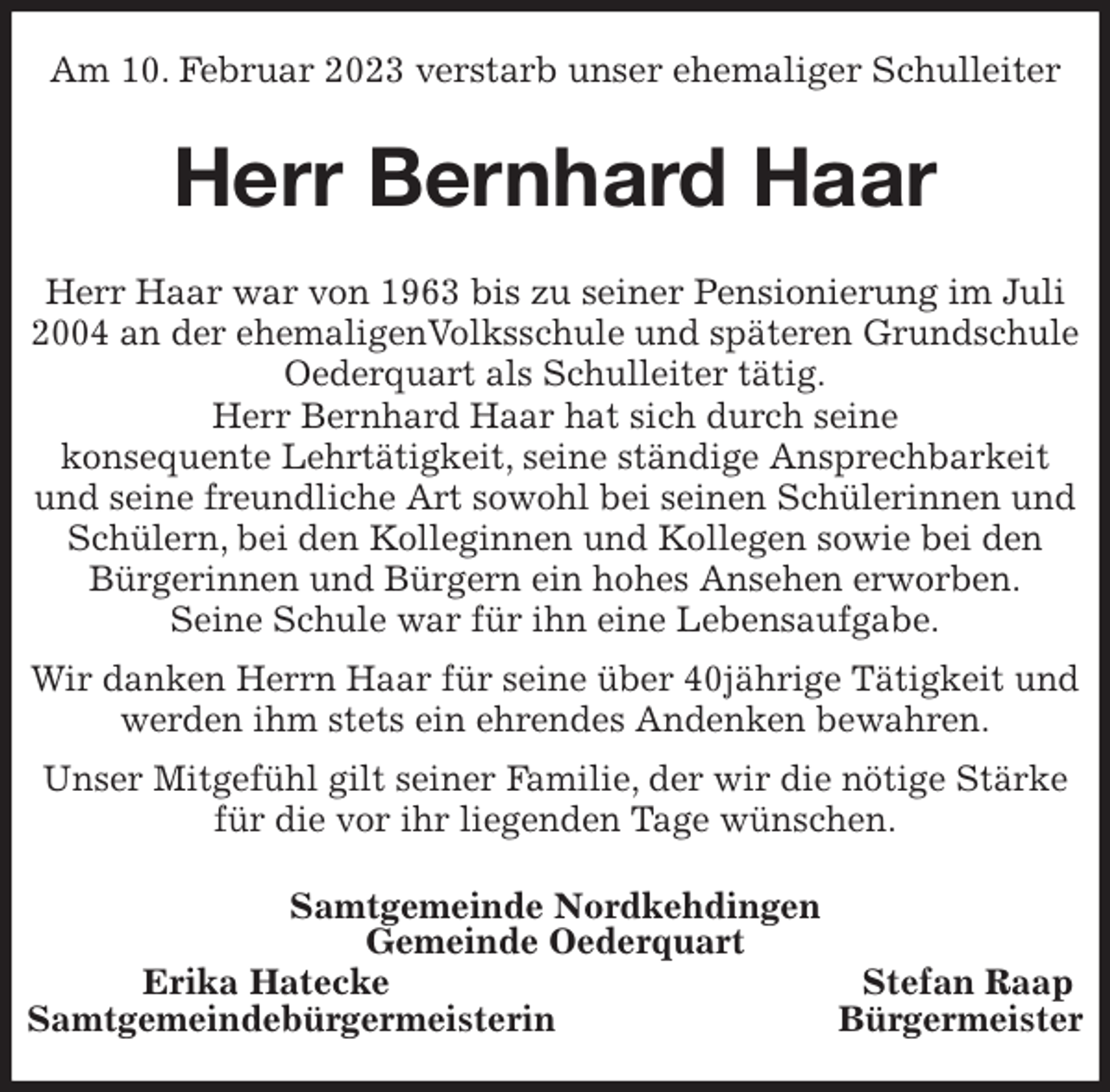 <p>Am 10. Februar 2023 verstarb unser ehemaliger Schulleiter<br />Herr Bernhard Haar<br />Herr Haar war von 1963 bis zu seiner Pensionierung im Juli 2004 an der ehemaligenVolksschule und späteren Grundschule<br />Oederquart als Schulleiter tätig.<br />Herr Bernhard Haar hat sich durch seine<br />konsequente Lehrtätigkeit, seine ständige Ansprechbarkeit und seine freundliche Art sowohl bei seinen Schülerinnen und Schülern, bei den Kolleginnen und Kollegen sowie bei den Bürgerinnen und Bürgern ein hohes Ansehen erworben.<br />Seine Schule war für ihn eine Lebensaufgabe.<br />Wir danken Herrn Haar für seine über 40jährige Tätigkeit und werden ihm stets ein ehrendes Andenken bewahren.<br />Unser Mitgefühl gilt seiner Familie, der wir die nötige Stärke für die vor ihr liegenden Tage wünschen.<br />Samtgemeinde Nordkehdingen<br />Gemeinde Oederquart<br />Erika Hatecke Stefan Raap<br />Samtgemeindebürgermeisterin Bürgermeister</p>