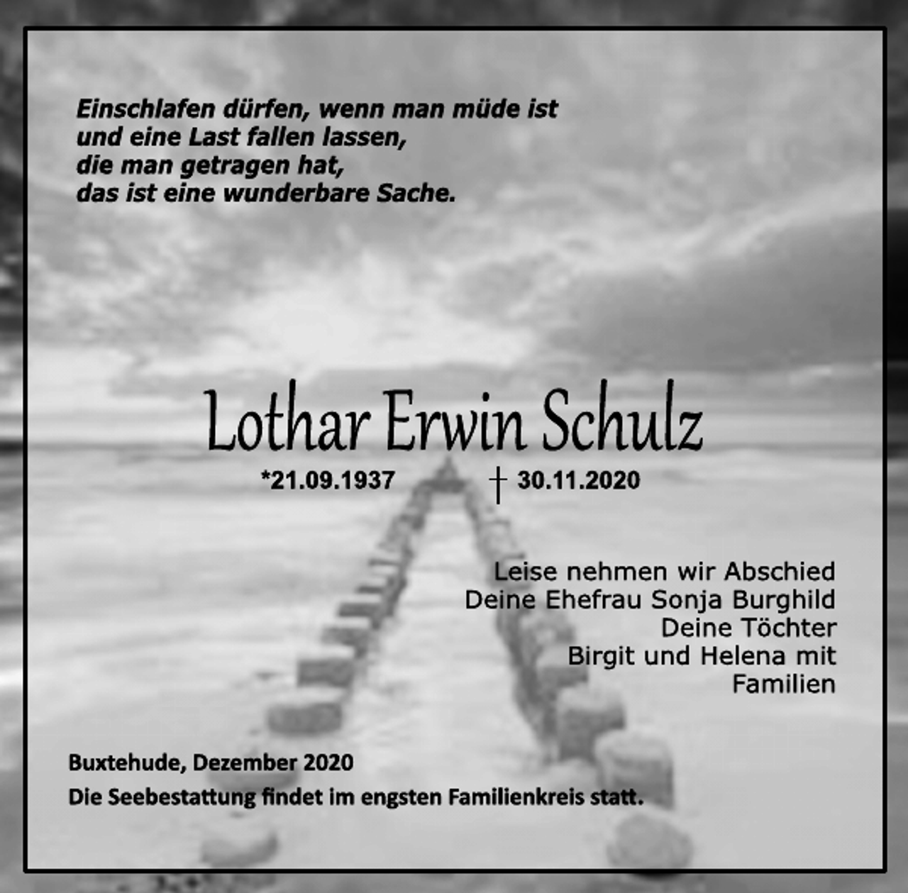 <p>Einschlafen dürfen, wenn man müde ist<br />und eine Last fallen lassen,<br />die man getragen hat,<br />das ist eine wunderbare Sache.<br />Lothar Erwin Schulz<br />* 21.09.1937 † 30.11.2020<br />Leise nehmen wir Abschied<br />Deine Ehefrau Sonja Burghild<br />Deine Töchter<br />Birgit und Helena mit<br />Familien<br />Buxtehude, Dezember 2020<br />Die Seebestattung findet im engsten Familienkreis statt.</p>