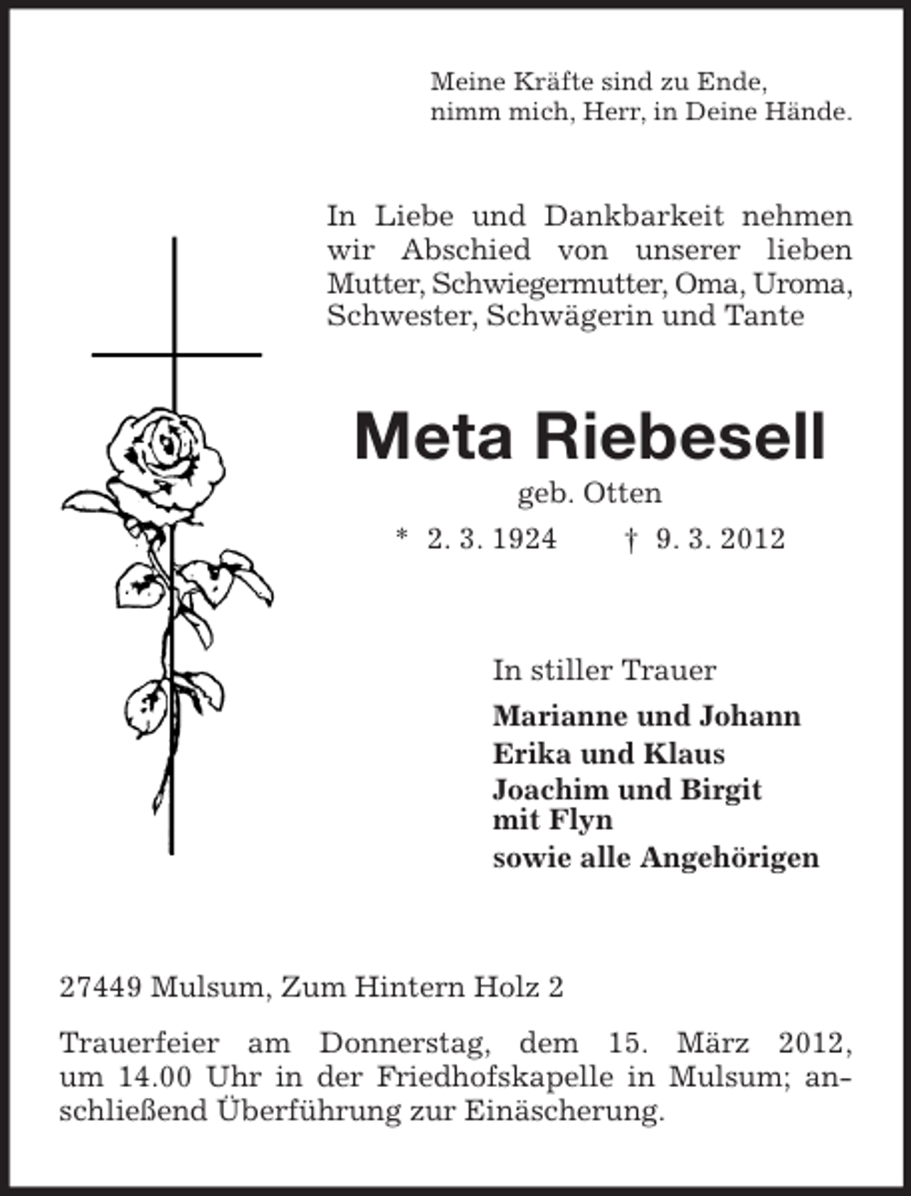 <p>Meine Kräfte sind zu Ende,<br />nimm mich, Herr, in Deine Hände.</p><p>In Liebe und Dankbarkeit nehmen<br />wir Abschied von unserer lieben<br />Mutter, Schwiegermutter, Oma, Uroma,<br />Schwester, Schwägerin und Tante</p><p>Meta Riebesell<br />geb. Otten<br />* 2. 3. 1924<br />† 9. 3. 2012</p><p>In stiller Trauer<br />Marianne und Johann<br />Erika und Klaus<br />Joachim und Birgit<br />mit Flyn<br />sowie alle Angehörigen</p><p>27449 Mulsum, Zum Hintern Holz 2<br />Trauerfeier am Donnerstag, dem 15. März 2012,<br />um 14.00 Uhr in der Friedhofskapelle in Mulsum; anschließend Überführung zur Einäscherung.</p>