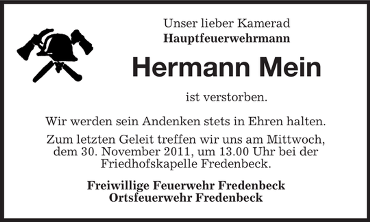 <p>Unser lieber Kamerad<br />Hauptfeuerwehrmann</p><p>Hermann Mein<br />ist verstorben.<br />Wir werden sein Andenken stets in Ehren halten.<br />Zum letzten Geleit treffen wir uns am Mittwoch,<br />dem 30. November 2011, um 13.00 Uhr bei der<br />Friedhofskapelle Fredenbeck.<br />Freiwillige Feuerwehr Fredenbeck<br />Ortsfeuerwehr Fredenbeck</p>