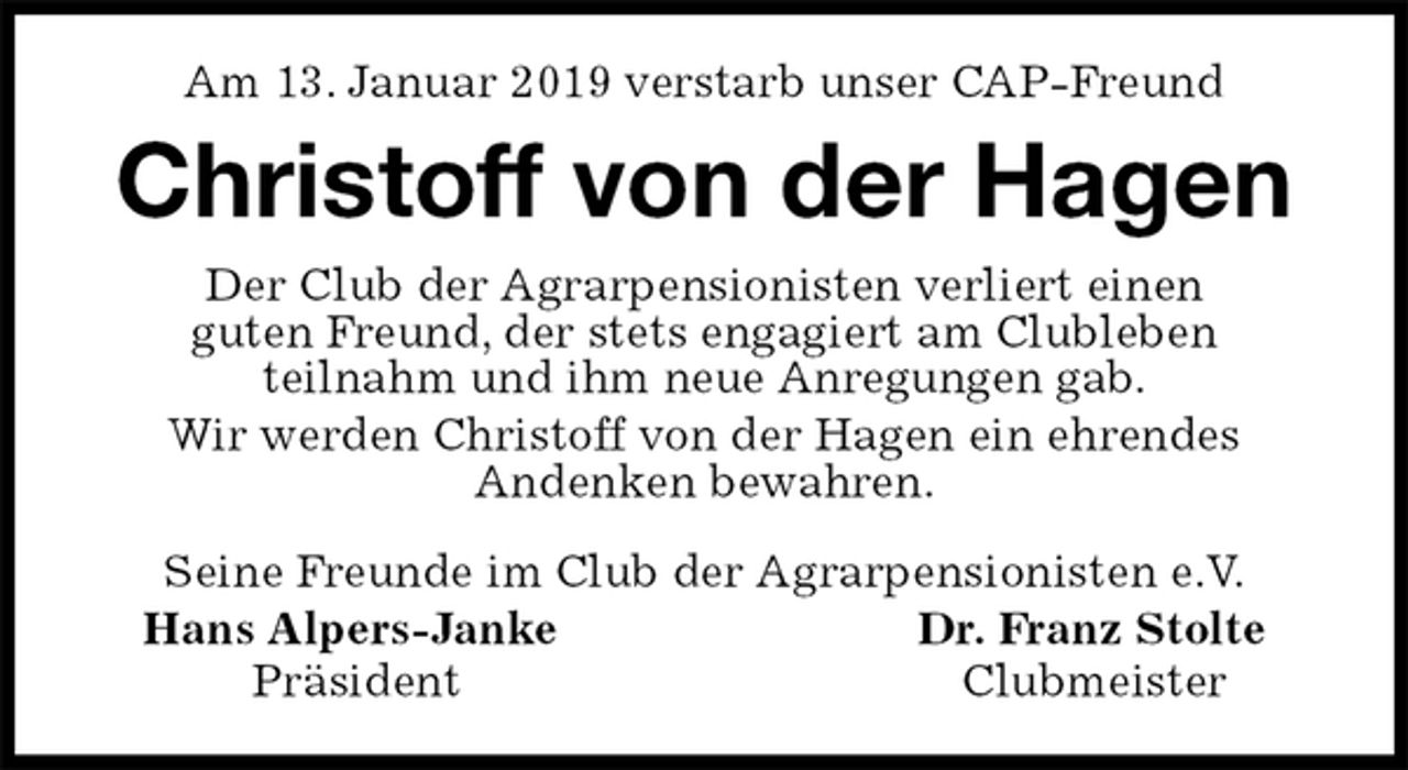 <p>Am 13. Januar 2019 verstarb unser CAP-Freund<br />Christoff von der Hagen<br />Seine Freunde im Club der Agrarpensionisten e.V.<br />Hans Alpers-Janke Dr. Franz Stolte<br />Präsident Clubmeister<br />Der Club der Agrarpensionisten verliert einen<br />guten Freund, der stets engagiert am Clubleben<br />teilnahm und ihm neue Anregungen gab.<br />Wir werden Christoff von der Hagen ein ehrendes<br />Andenken bewahren.</p>