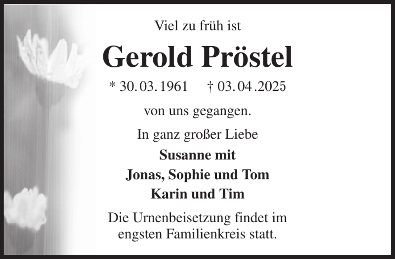 <p>Viel zu früh ist<br />Gerold Pröstel<br />* 30. 03. 1961 † 03. 04 .2025<br />von uns gegangen.<br />In ganz großer Liebe<br />Susanne mit<br />Jonas, Sophie und Tom<br />Karin und Tim<br />Die Urnenbeisetzung findet im<br />engsten Familienkreis statt.</p>
