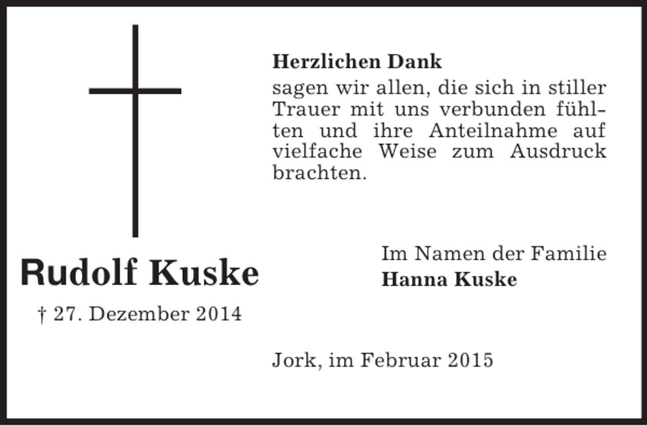 <p>Rudolf Kuske</p><p>† 27. Dezember 2014<br />Herzlichen Dank<br />sagen wir allen, die sich in stiller Trauer mit uns verbunden fühlten und ihre Anteilnahme auf vielfache Weise zum Ausdruck brachten.<br />Im Namen der Familie<br />Hanna Kuske<br />Jork, im Februar 2015</p>