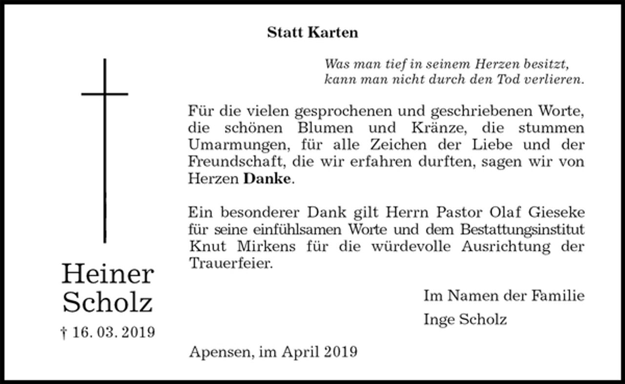 <p>Statt Karten<br />Was man tief in seinem Herzen besitzt,<br />kann man nicht durch den Tod verlieren.<br />Für die vielen gesprochenen und geschriebenen Worte,<br />die schönen Blumen und Kränze, die stummen<br />Umarmungen, für alle Zeichen der Liebe und der<br />Freundschaft, die wir erfahren durften, sagen wir von<br />Herzen Danke.</p><p>Ein besonderer Dank gilt Herrn Pastor Olaf Gieseke<br />für seine einfühlsamen Worte und dem Bestattungsinstitut<br />Knut Mirkens für die würdevolle Ausrichtung der<br />Trauerfeier.<br />Im Namen der Familie<br />Inge Scholz<br />Apensen, im April 2019<br />Heiner Scholz<br />† 16. 03. 2019</p>