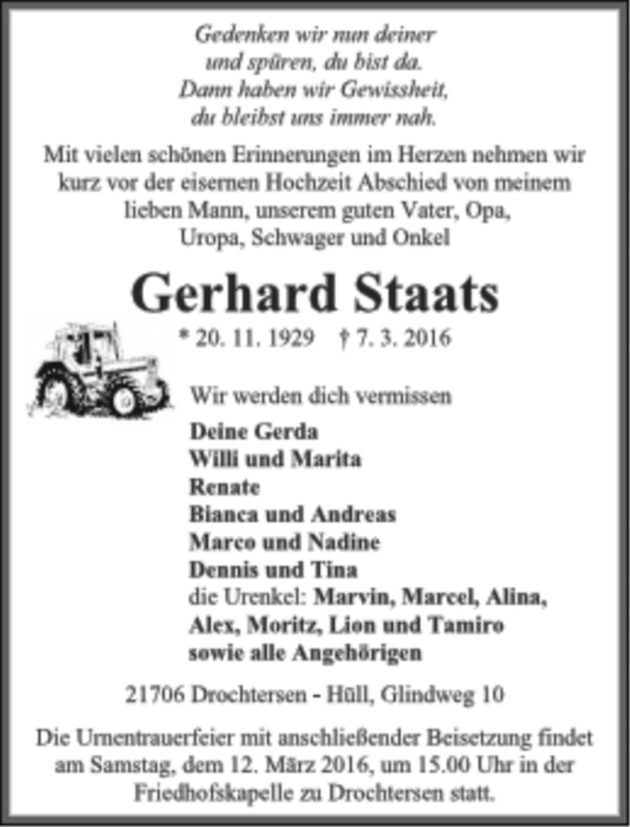 <p>Gedenken wir nun deiner und spüren, du bist da. Dann haben wir Gewissheit, du bleibst uns immer nah.<br />Mit vielen schönen Erinnerungen im Herzen nehmen wir kurz vor der eisernen Hochzeit Abschied von meinem<br />lieben Mann, unserem guten Vater, Opa,<br />Uropa, Schwager und Onkel<br />Gerhard Staats<br />* 20. 11. 1929 † 7. 3. 2016<br />Wir werden dich vermissen<br />Deine Gerda<br />Willi und Marita<br />Renate<br />Bianca und Andreas<br />Marco und Nadine<br />Dennis und Tina<br />die Urenkel: Marvin, Marcel, Alina,<br />Alex, Moritz, Lion und Tamiro<br />sowie alle Angehörigen<br />21706 Drochtersen - Hüll, Glindweg 10<br />Die Urnentrauerfeier mit anschließender Beisetzung findet am Samstag, dem 12. März 2016, um 15.00 Uhr in der Friedhofskapelle zu Drochtersen statt.</p>