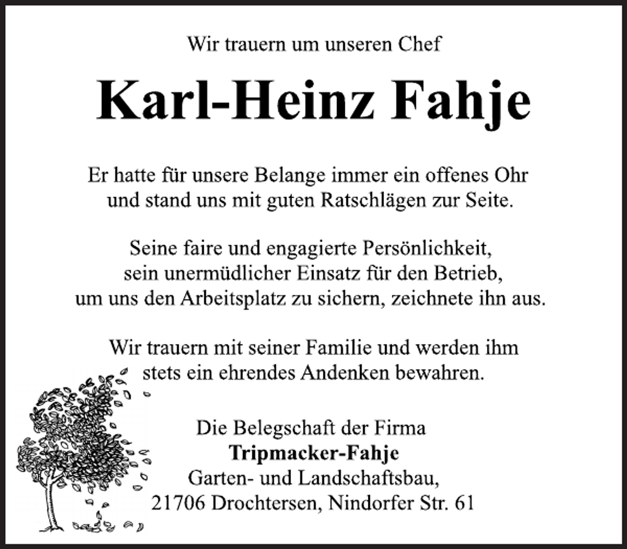 <p>Wir trauern um unseren Chef<br />Karl-Heinz Fahje<br />Er hatte für unsere Belange immer ein offenes Ohr<br />und stand uns mit guten Ratschlägen zur Seite.</p><p>Seine faire und engagierte Persönlichkeit,<br />sein unermüdlicher Einsatz für den Betrieb,<br />um uns den Arbeitsplatz zu sichern, zeichnete ihn aus.</p><p>Wir trauern mit seiner Familie und werden ihm<br />stets ein ehrendes Andenken bewahren.<br />Die Belegschaft der Firma<br />Tripmacker-Fahje<br />Garten- und Landschaftsbau,<br />21706 Drochtersen, Nindorfer Str. 61</p>