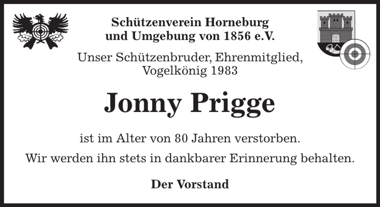 <p>Schützenverein Horneburg<br />und Umgebung von 1856 e.V.<br />Unser Schützenbruder, Ehrenmitglied,<br />Vogelkönig 1983<br />Jonny Prigge<br />Der Vorstand<br />ist im Alter von 80 Jahren verstorben.<br />Wir werden ihn stets in dankbarer Erinnerung behalten.</p>