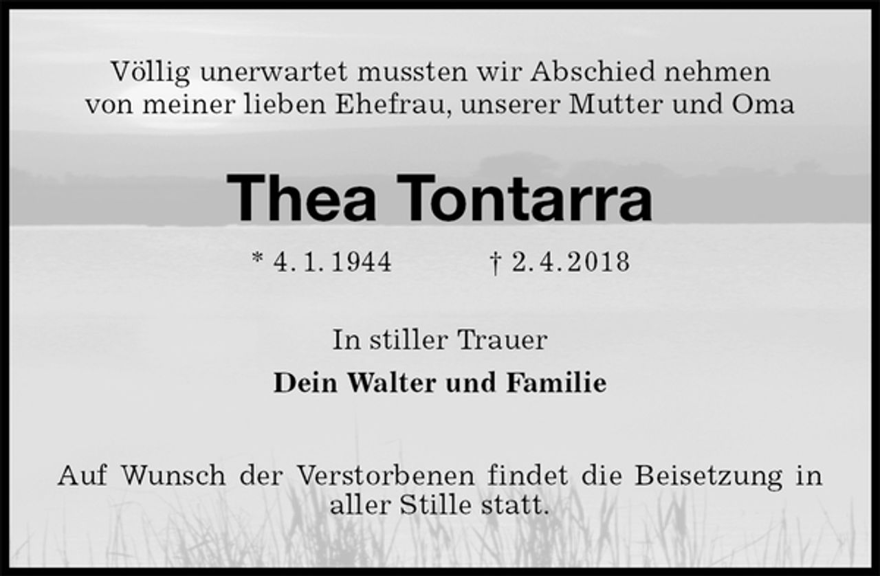 <p>Völlig unerwartet mussten wir Abschied nehmen<br />von meiner lieben Ehefrau, unserer Mutter und Oma<br />Thea Tontarra<br />* 4. 1. 1944 † 2. 4. 2018<br />In stiller Trauer<br />Dein Walter und Familie<br />Auf Wunsch der Verstorbenen findet die Beisetzung in aller Stille statt.</p>