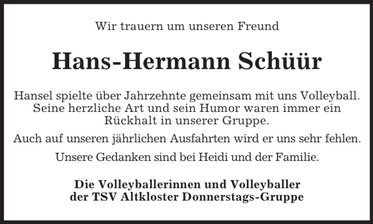 <p>Wir trauern um unseren Freund<br />Hans-Hermann Schüür<br />Hansel spielte über Jahrzehnte gemeinsam mit uns Volleyball.<br />Seine herzliche Art und sein Humor waren immer ein<br />Rückhalt in unserer Gruppe.<br />Auch auf unseren jährlichen Ausfahrten wird er uns sehr fehlen.<br />Unsere Gedanken sind bei Heidi und der Familie.<br />Die Volleyballerinnen und Volleyballer<br />der TSV Altkloster Donnerstags-Gruppe</p>