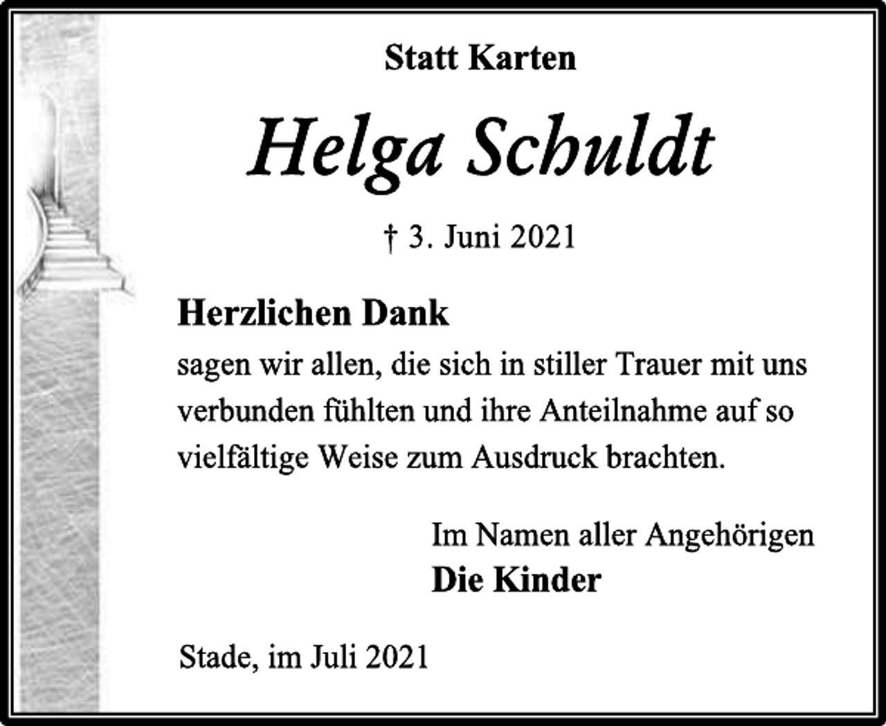 <p>Statt Karten<br />Helga Schuldt<br />† 3. Juni 2021<br />Herzlichen Dank<br />sagen wir allen, die sich in stiller Trauer mit uns<br />verbunden fühlten und ihre Anteilnahme auf so<br />vielfältige Weise zum Ausdruck brachten.<br />Im Namen aller Angehörigen<br />Die Kinder<br />Stade, im Juli 2021</p>