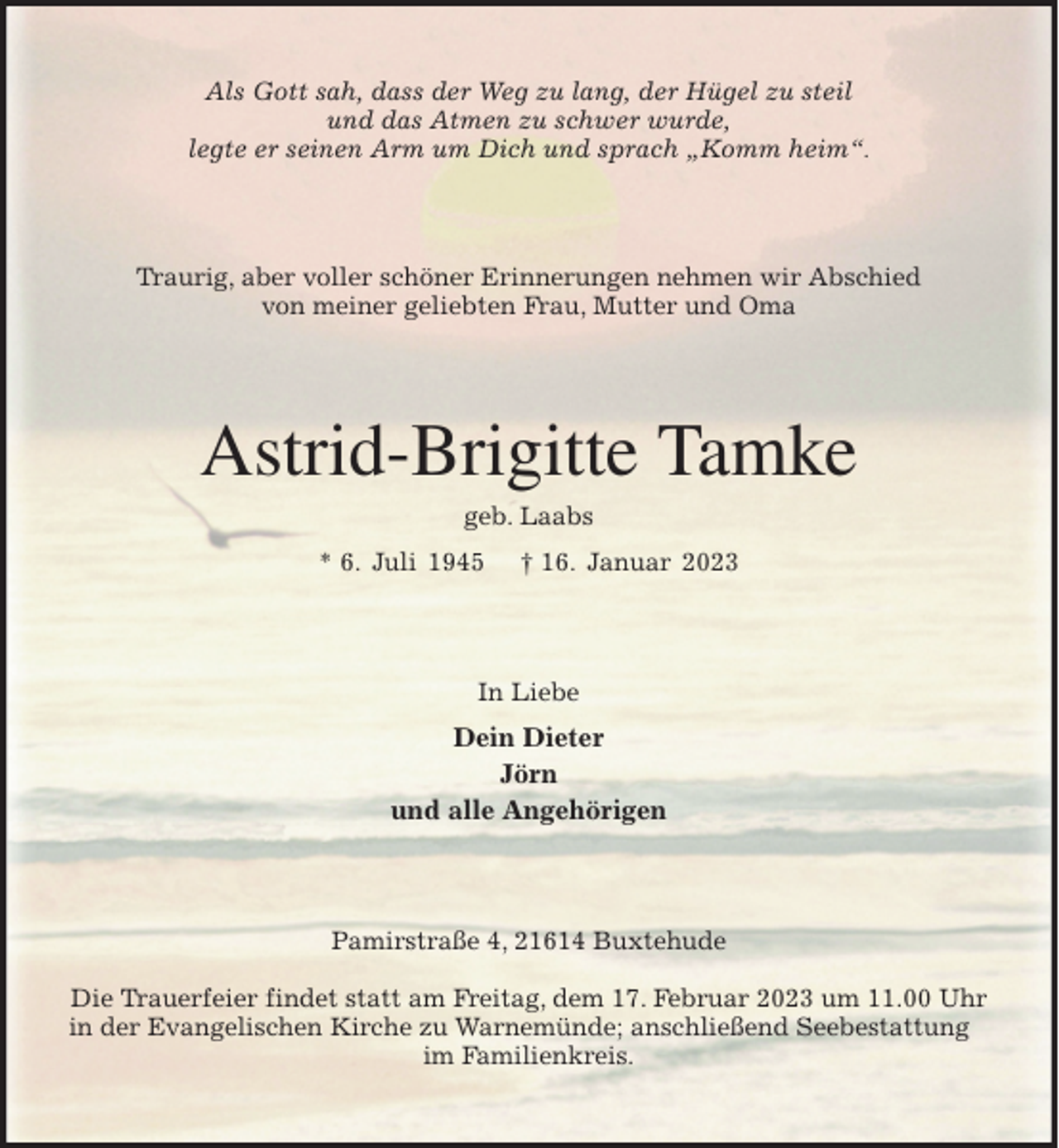<p>Als Gott sah, dass der Weg zu lang, der Hügel zu steil<br />und das Atmen zu schwer wurde,<br />legte er seinen Arm um Dich und sprach „Komm heim“.<br />Traurig, aber voller schöner Erinnerungen nehmen wir Abschied<br />von meiner geliebten Frau, Mutter und Oma<br />Astrid-Brigitte Tamke<br />geb. Laabs<br />* 6. Juli 1945 † 16. Januar 2023<br />In Liebe<br />Dein Dieter<br />Jörn<br />und alle Angehörigen<br />Pamirstraße 4, 21614 Buxtehude</p><p>Die Trauerfeier findet statt am Freitag, dem 17. Februar 2023 um 11.00 Uhr<br />in der Evangelischen Kirche zu Warnemünde; anschließend Seebestattung im Familienkreis.</p>