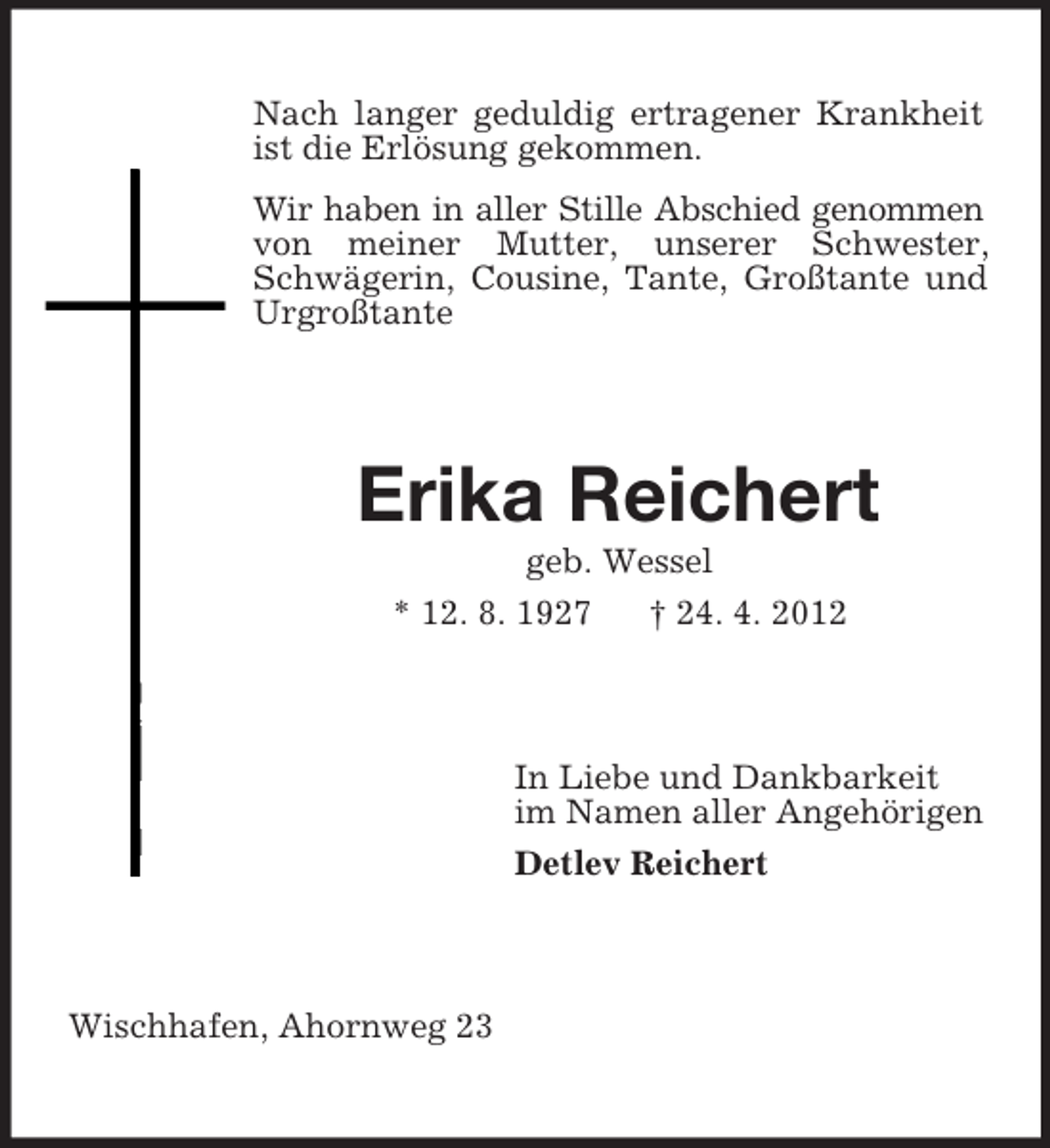 <p>Nach langer geduldig ertragener Krankheit<br />ist die Erlösung gekommen.<br />Wir haben in aller Stille Abschied genommen<br />von meiner Mutter, unserer Schwester,<br />Schwägerin, Cousine, Tante, Großtante und<br />Urgroßtante</p><p>Erika Reichert<br />geb. Wessel<br />* 12. 8. 1927</p><p>† 24. 4. 2012</p><p>In Liebe und Dankbarkeit<br />im Namen aller Angehörigen<br />Detlev Reichert</p><p>Wischhafen, Ahornweg 23</p>