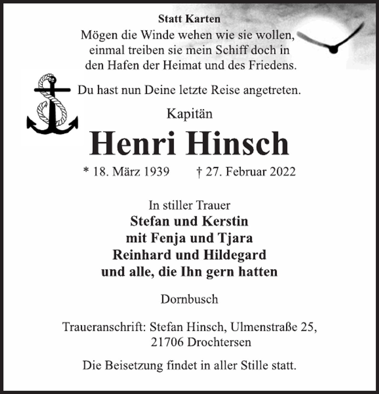<p>Statt Karten<br />Mögen die Winde wehen wie sie wollen,<br />einmal treiben sie mein Schiff doch in<br />den Hafen der Heimat und des Friedens.<br />Du hast nun Deine letzte Reise angetreten.<br />Kapitän<br />Henri Hinsch<br />* 18. März 1939 † 27. Februar 2022<br />In stiller Trauer<br />Stefan und Kerstin<br />mit Fenja und Tjara<br />Reinhard und Hildegard<br />und alle, die Ihn gern hatten<br />Dornbusch<br />Traueranschrift: Stefan Hinsch, Ulmenstraße 25,<br />21706 Drochtersen<br />Die Beisetzung findet in aller Stille statt.</p>