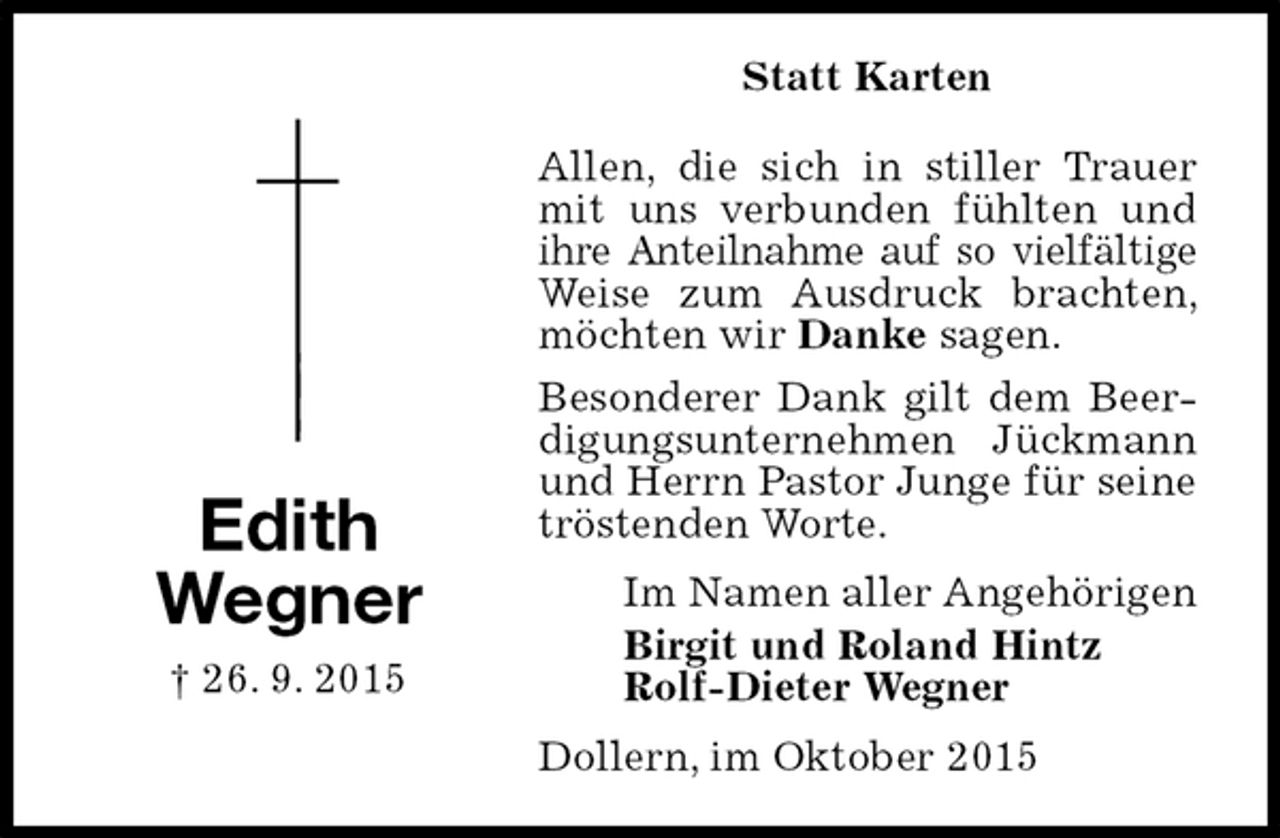 <p>Statt Karten<br />Allen, die sich in stiller Trauer mit uns verbunden fühlten und ihre Anteilnahme auf so vielfältige Weise zum Ausdruck brachten, möchten wir Danke sagen.<br />Besonderer Dank gilt dem Beerdigungsunternehmen Jückmann und Herrn Pastor Junge für seine tröstenden Worte.<br />Dollern, im Oktober 2015<br />Im Namen aller Angehörigen<br />Birgit und Roland Hintz<br />Rolf-Dieter Wegner</p><p>Edith<br />Wegner<br />† 26. 9. 2015</p>