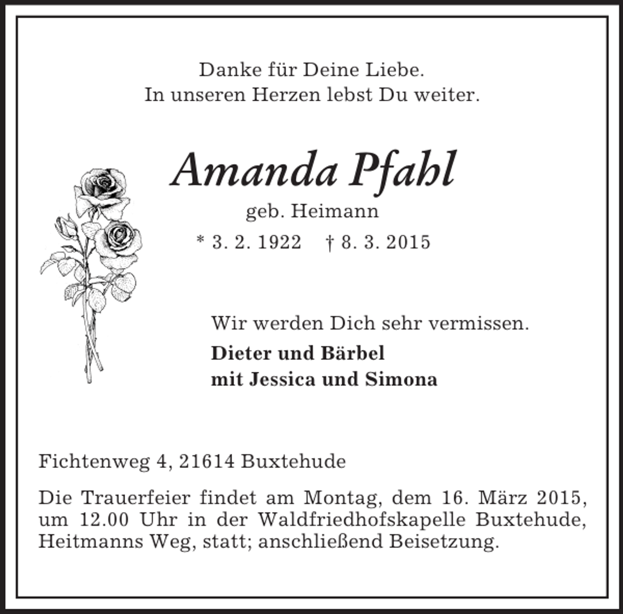 <p>Danke für Deine Liebe.<br />In unseren Herzen lebst Du weiter.<br />Amanda Pfahl<br />geb. Heimann<br />* 3. 2. 1922 † 8. 3. 2015<br />Wir werden Dich sehr vermissen.<br />Dieter und Bärbel<br />mit Jessica und Simona<br />Fichtenweg 4, 21614 Buxtehude<br />Die Trauerfeier findet am Montag, dem 16. März 2015, um 12.00 Uhr in der Waldfriedhofskapelle Buxtehude, Heitmanns Weg, statt; anschließend Beisetzung.</p>