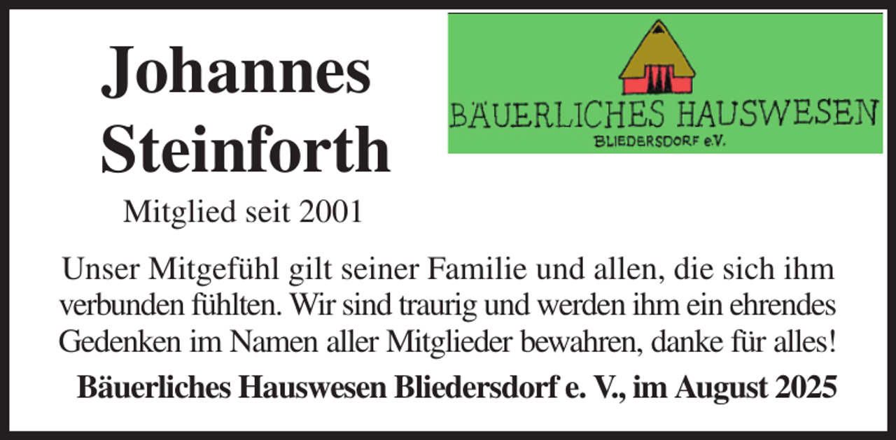 <p>Johannes<br />Steinforth<br />Mitglied seit 2001<br />Unser Mitgefühl gilt seiner Familie und allen, die sich ihm verbunden fühlten. Wir sind traurig und werden ihm ein ehrendes<br />Gedenken im Namen aller Mitglieder bewahren, danke für alles!<br />Bäuerliches Hauswesen Bliedersdorf e. V., im August 2025</p>