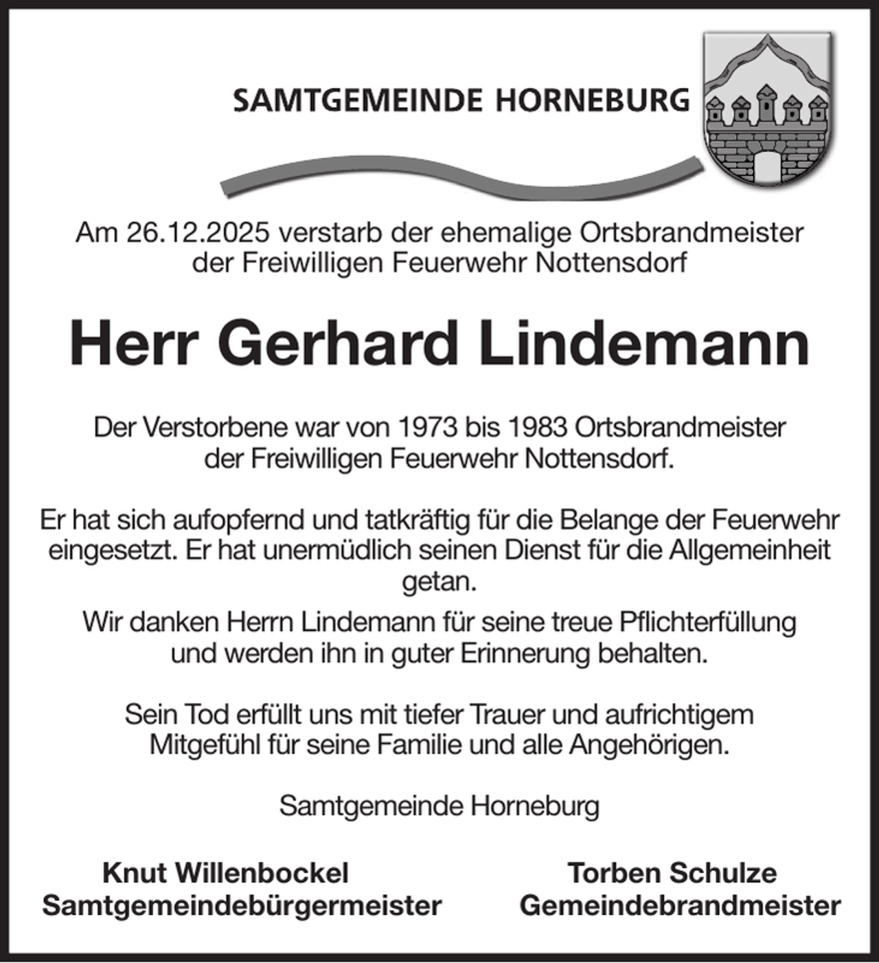 <p>Am 26.12.2025 verstarb der ehemalige Ortsbrandmeister<br />der Freiwilligen Feuerwehr Nottensdorf<br />Herr Gerhard Lindemann<br />Der Verstorbene war von 1973 bis 1983 Ortsbrandmeister<br />der Freiwilligen Feuerwehr Nottensdorf.</p><p>Er hat sich aufopfernd und tatkräftig für die Belange der Feuerwehr<br />eingesetzt. Er hat unermüdlich seinen Dienst für die Allgemeinheit getan.<br />Wir danken Herrn Lindemann für seine treue Pflichterfüllung<br />und werden ihn in guter Erinnerung behalten.</p><p>Sein Tod erfüllt uns mit tiefer Trauer und aufrichtigem<br />Mitgefühl für seine Familie und alle Angehörigen.</p><p>Samtgemeinde Horneburg<br />Knut Willenbockel Torben Schulze<br />Samtgemeindebürgermeister Gemeindebrandmeister</p>