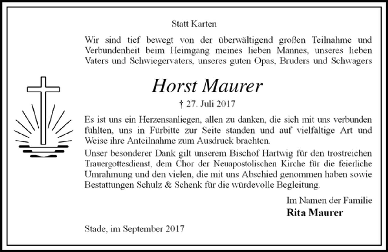 <p>Statt Karten<br />Wir sind tief bewegt von der überwältigend großen Teilnahme und<br />Verbundenheit beim Heimgang meines lieben Mannes, unseres lieben<br />Vaters und Schwiegervaters, unseres guten Opas, Bruders und Schwagers<br />Horst Maurer<br />† 27. Juli 2017<br />Es ist uns ein Herzensanliegen, allen zu danken, die sich mit uns verbunden<br />fühlten, uns in Fürbitte zur Seite standen und auf vielfältige Art und<br />Weise ihre Anteilnahme zum Ausdruck brachten.<br />Unser besonderer Dank gilt unserem Bischof Hartwig für den trostreichen<br />Trauergottesdienst, dem Chor der Neuapostolischen Kirche für die feierliche<br />Umrahmung und den vielen, die mit uns Abschied genommen haben sowie<br />Bestattungen Schulz &amp; Schenk für die würdevolle Begleitung.<br />Im Namen der Familie<br />Rita Maurer<br />Stade, im September 2017</p>