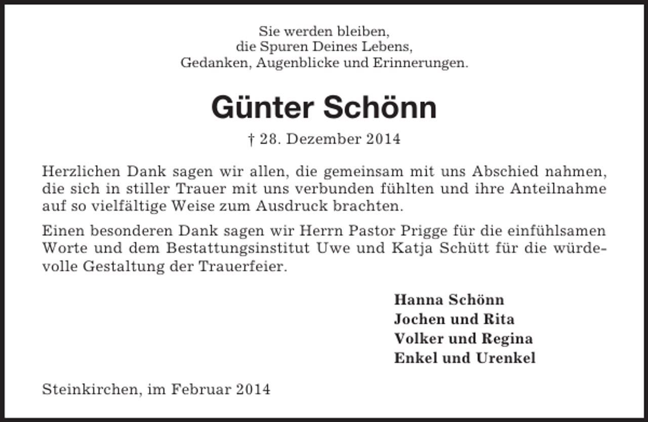 <p>Sie werden bleiben,<br />die Spuren Deines Lebens,<br />Gedanken, Augenblicke und Erinnerungen.<br />Günter Schönn<br />† 28. Dezember 2014<br />Herzlichen Dank sagen wir allen, die gemeinsam mit uns Abschied nahmen, die sich in stiller Trauer mit uns verbunden fühlten und ihre Anteilnahme auf so vielfältige Weise zum Ausdruck brachten.<br />Einen besonderen Dank sagen wir Herrn Pastor Prigge für die einfühlsamen Worte und dem Bestattungsinstitut Uwe und Katja Schütt für die würdevolle Gestaltung der Trauerfeier.<br />Hanna Schönn<br />Jochen und Rita<br />Volker und Regina<br />Enkel und Urenkel<br />Steinkirchen, im Februar 2014</p>