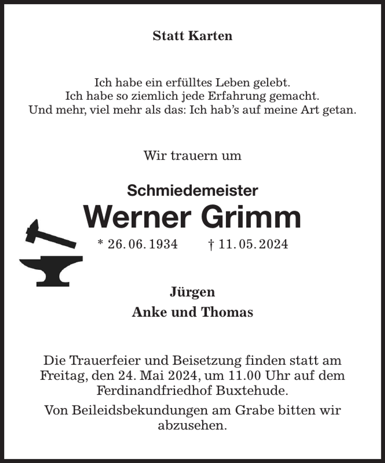 <p>Statt Karten<br />Ich habe ein erfülltes Leben gelebt.<br />Ich habe so ziemlich jede Erfahrung gemacht.<br />Und mehr, viel mehr als das: Ich hab's auf meine Art getan.<br />Wir trauern um<br />Schmiedemeister<br />Werner Grimm<br />* 26. 06. 1934 † 11. 05. 2024<br />Jürgen<br />Anke und Thomas<br />Die Trauerfeier und Beisetzung finden statt am<br />Freitag, den 24. Mai 2024, um 11.00 Uhr auf dem<br />Ferdinandfriedhof Buxtehude.<br />Von Beileidsbekundungen am Grabe bitten wir<br />abzusehen.</p>