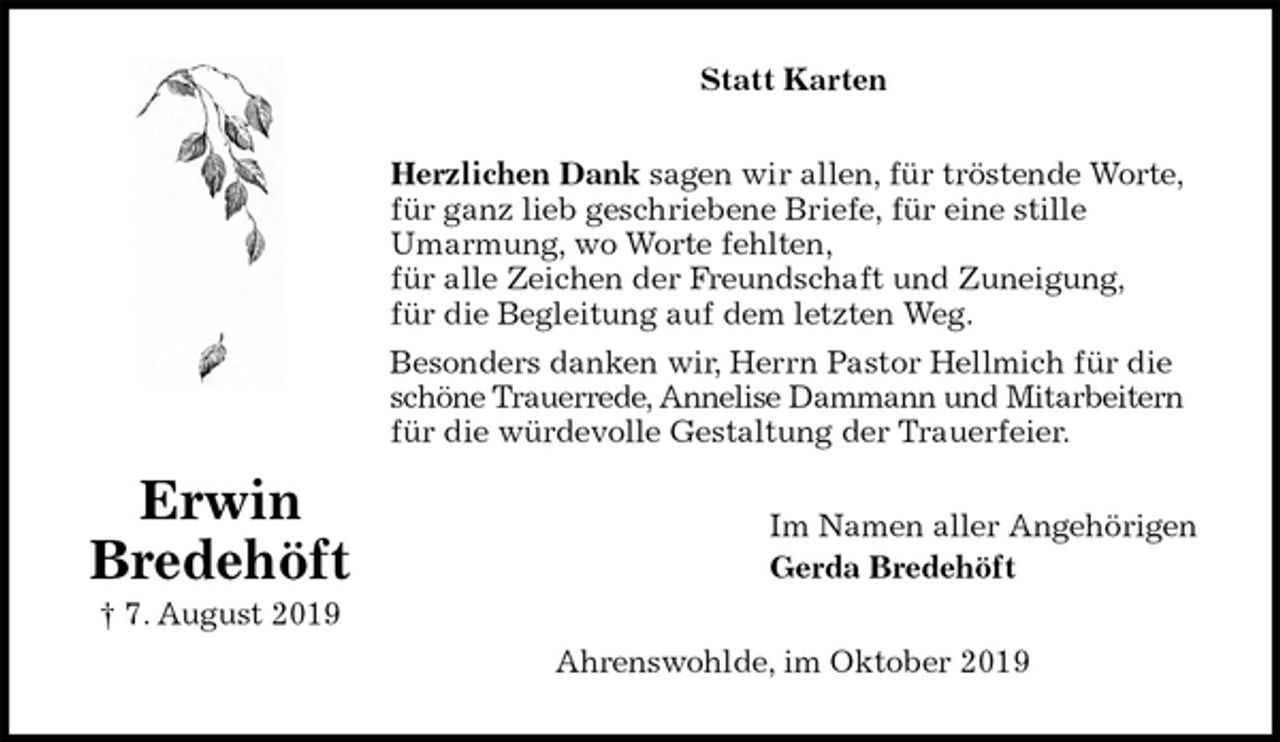 <p>Statt Karten<br />Herzlichen Dank sagen wir allen, für tröstende Worte,<br />für ganz lieb geschriebene Briefe, für eine stille<br />Umarmung, wo Worte fehlten,<br />für alle Zeichen der Freundschaft und Zuneigung,<br />für die Begleitung auf dem letzten Weg.<br />Besonders danken wir, Herrn Pastor Hellmich für die schöne Trauerrede, Annelise Dammann und Mitarbeitern<br />für die würdevolle Gestaltung der Trauerfeier.<br />Im Namen aller Angehörigen<br />Gerda Bredehöft<br />Ahrenswohlde, im Oktober 2019<br />Erwin<br />Bredehöft<br />† 7. August 2019</p>