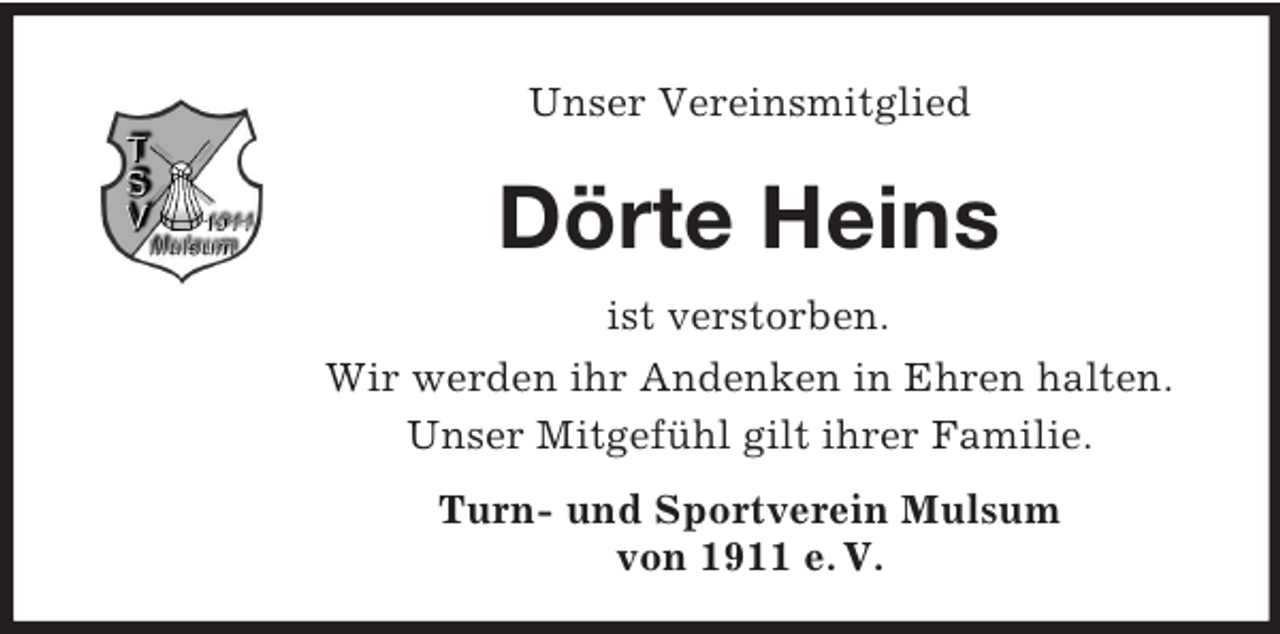<p>Unser Vereinsmitglied<br />Dörte Heins<br />ist verstorben.<br />Wir werden ihr Andenken in Ehren halten.<br />Unser Mitgefühl gilt ihrer Familie.<br />Turn- und Sportverein Mulsum<br />von 1911 e. V.</p>