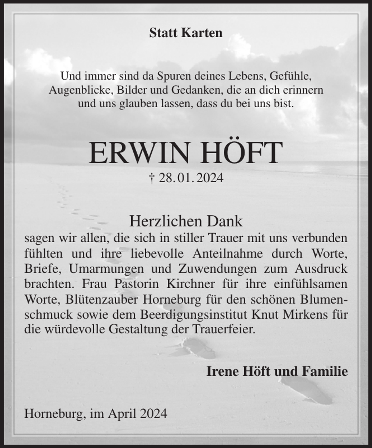 <p>Statt Karten<br />Und immer sind da Spuren deines Lebens, Gefühle,<br />Augenblicke, Bilder und Gedanken, die an dich erinnern<br />und uns glauben lassen, dass du bei uns bist.<br />ERWIN HÖFT<br />† 28. 01. 2024<br />Herzlichen Dank<br />sagen wir allen, die sich in stiller Trauer mit uns verbunden<br />fühlten und ihre liebevolle Anteilnahme durch Worte, Briefe, Umarmungen und Zuwendungen zum Ausdruck brachten. Frau Pastorin Kirchner für ihre einfühlsamen Worte, Blütenzauber Horneburg für den schönen Blumenschmuck sowie dem Beerdigungsinstitut Knut Mirkens für die würdevolle Gestaltung der Trauerfeier.<br />Irene Höft und Familie<br />Horneburg, im April 2024</p>