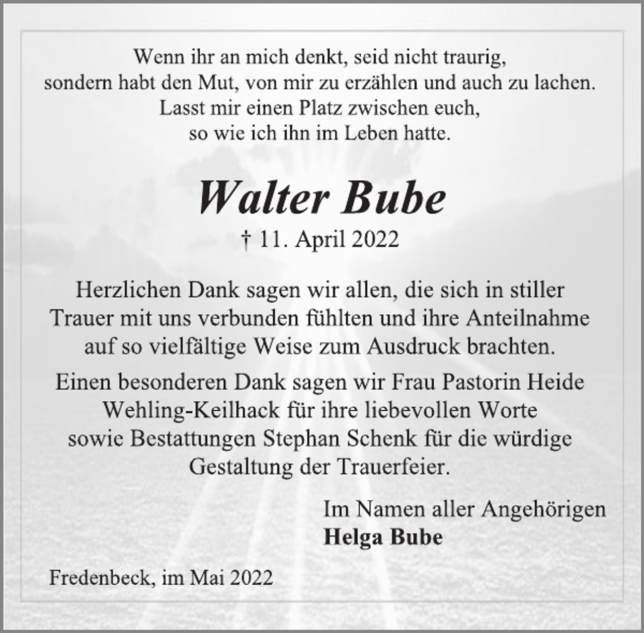 <p>Wenn ihr an mich denkt, seid nicht traurig,<br />sondern habt den Mut, von mir zu erzählen und auch zu lachen.<br />Lasst mir einen Platz zwischen euch,<br />so wie ich ihn im Leben hatte.<br />Walter Bube<br />† 11. April 2022<br />Herzlichen Dank sagen wir allen, die sich in stiller<br />Trauer mit uns verbunden fühlten und ihre Anteilnahme<br />auf so vielfältige Weise zum Ausdruck brachten.<br />Einen besonderen Dank sagen wir Frau Pastorin Heide<br />Wehling-Keilhack für ihre liebevollen Worte<br />sowie Bestattungen Stephan Schenk für die würdige<br />Gestaltung der Trauerfeier.<br />Im Namen aller Angehörigen<br />Helga Bube<br />Fredenbeck, im Mai 2022</p>