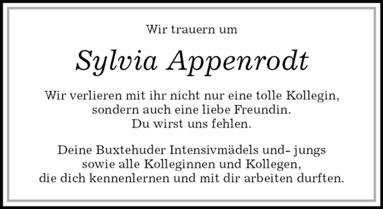 <p>Wir trauern um<br />Sylvia Appenrodt<br />Wir verlieren mit ihr nicht nur eine tolle Kollegin, sondern auch eine liebe Freundin.<br />Du wirst uns fehlen.<br />Deine Buxtehuder Intensivmädels und- jungs<br />sowie alle Kolleginnen und Kollegen,<br />die dich kennenlernen und mit dir arbeiten durften.</p>