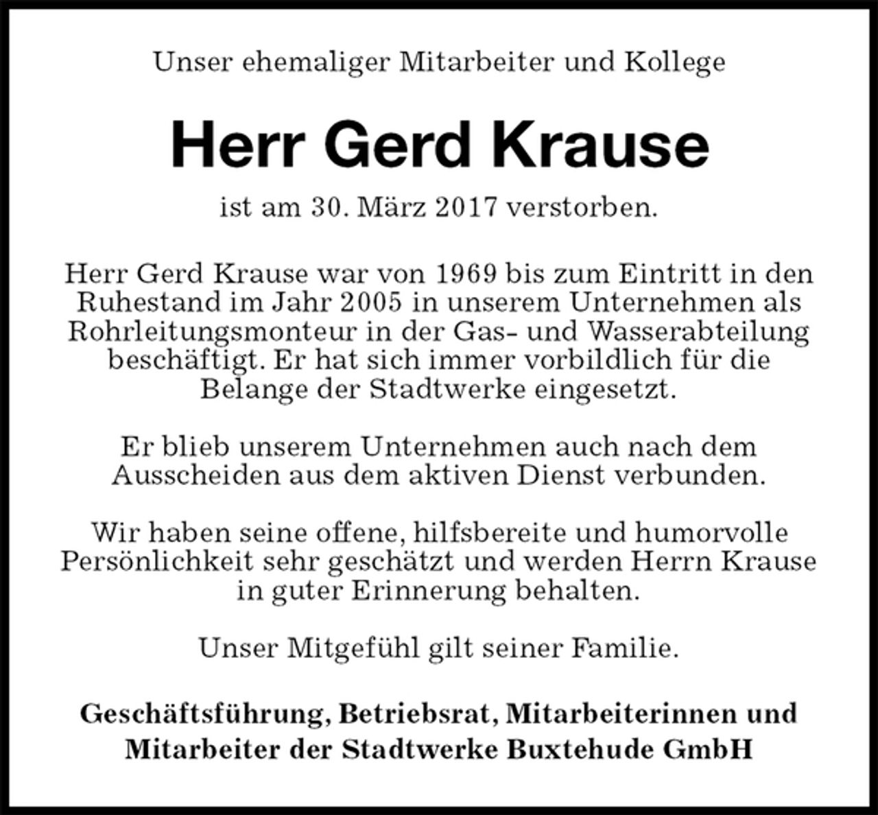<p>Unser ehemaliger Mitarbeiter und Kollege<br />Herr Gerd Krause<br />ist am 30. März 2017 verstorben.<br />Herr Gerd Krause war von 1969 bis zum Eintritt in den Ruhestand im Jahr 2005 in unserem Unternehmen als Rohrleitungsmonteur in der Gas- und Wasserabteilung beschäftigt. Er hat sich immer vorbildlich für die<br />Belange der Stadtwerke eingesetzt.</p><p>Er blieb unserem Unternehmen auch nach dem<br />Ausscheiden aus dem aktiven Dienst verbunden.</p><p>Wir haben seine offene, hilfsbereite und humorvolle<br />Persönlichkeit sehr geschätzt und werden Herrn Krause in guter Erinnerung behalten.</p><p>Unser Mitgefühl gilt seiner Familie.<br />Geschäftsführung, Betriebsrat, Mitarbeiterinnen und Mitarbeiter der Stadtwerke Buxtehude GmbH</p>