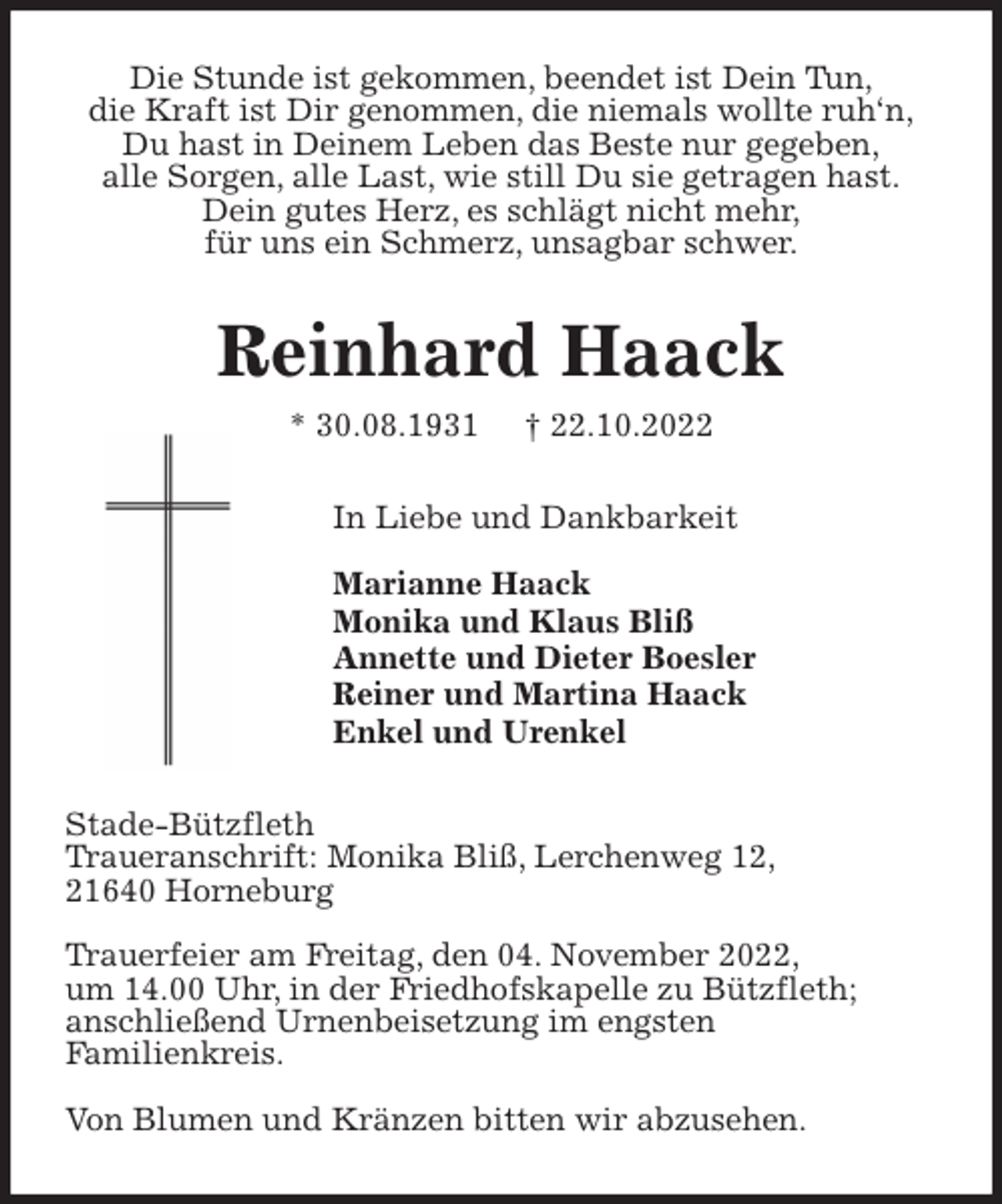 <p>Die Stunde ist gekommen, beendet ist Dein Tun,<br />die Kraft ist Dir genommen, die niemals wollte ruh'n,<br />Du hast in Deinem Leben das Beste nur gegeben,<br />alle Sorgen, alle Last, wie still Du sie getragen hast.<br />Dein gutes Herz, es schlägt nicht mehr,<br />für uns ein Schmerz, unsagbar schwer.<br />Reinhard Haack<br />* 30.08.1931 † 22.10.2022<br />In Liebe und Dankbarkeit</p><p>Marianne Haack<br />Monika und Klaus Bliß<br />Annette und Dieter Boesler<br />Reiner und Martina Haack<br />Enkel und Urenkel<br />Stade-Bützfleth<br />Traueranschrift: Monika Bliß, Lerchenweg 12,<br />21640 Horneburg</p><p>Trauerfeier am Freitag, den 04. November 2022,<br />um 14.00 Uhr, in der Friedhofskapelle zu Bützfleth;<br />anschließend Urnenbeisetzung im engsten<br />Familienkreis.</p><p>Von Blumen und Kränzen bitten wir abzusehen.</p>