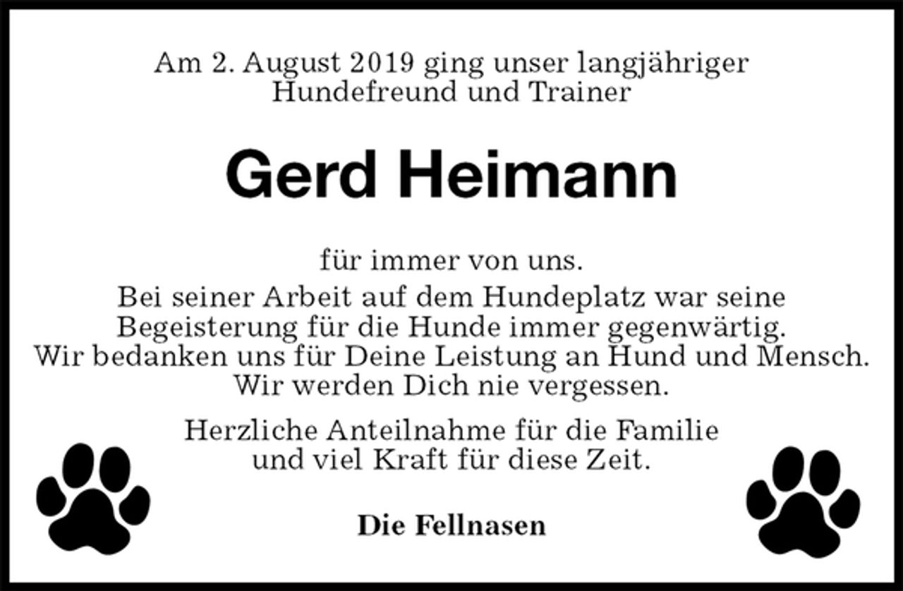 <p>Am 2. August 2019 ging unser langjähriger<br />Hundefreund und Trainer<br />Gerd Heimann<br />für immer von uns.<br />Bei seiner Arbeit auf dem Hundeplatz war seine<br />Begeisterung für die Hunde immer gegenwärtig.<br />Wir bedanken uns für Deine Leistung an Hund und Mensch.<br />Wir werden Dich nie vergessen.<br />Herzliche Anteilnahme für die Familie<br />und viel Kraft für diese Zeit.<br />Die Fellnasen</p>