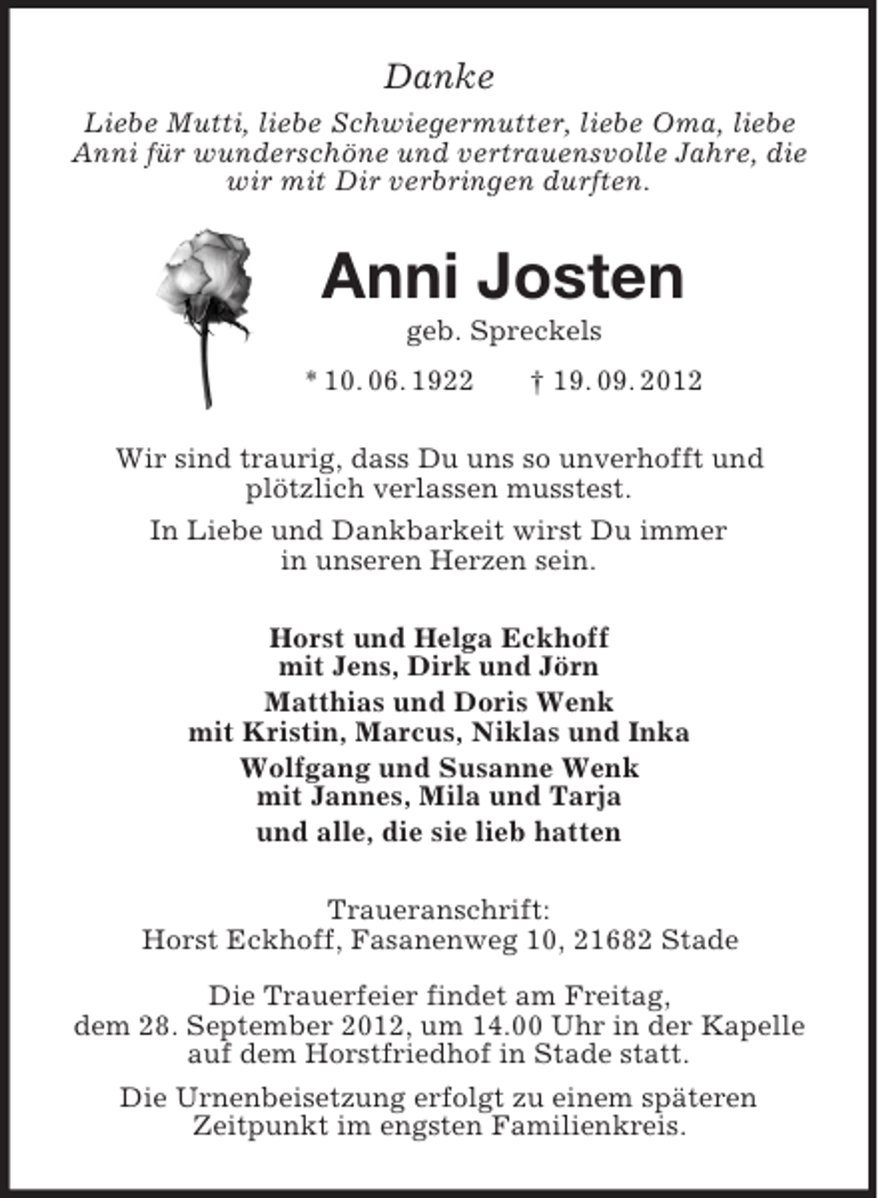 <p>Danke<br />Liebe Mutti, liebe Schwiegermutter, liebe Oma, liebe Anni für wunderschöne und vertrauensvolle Jahre, die wir mit Dir verbringen durften.<br />Anni Josten<br />geb. Spreckels<br />* 10. 06. 1922 † 19. 09. 2012<br />Wir sind traurig, dass Du uns so unverhofft und<br />plötzlich verlassen musstest.<br />In Liebe und Dankbarkeit wirst Du immer<br />in unseren Herzen sein.<br />Horst und Helga Eckhoff<br />mit Jens, Dirk und Jörn<br />Matthias und Doris Wenk<br />mit Kristin, Marcus, Niklas und Inka<br />Wolfgang und Susanne Wenk<br />mit Jannes, Mila und Tarja<br />und alle, die sie lieb hatten<br />Traueranschrift:<br />Horst Eckhoff, Fasanenweg 10, 21682 Stade</p><p>Die Trauerfeier findet am Freitag,<br />dem 28. September 2012, um 14.00 Uhr in der Kapelle auf dem Horstfriedhof in Stade statt.<br />Die Urnenbeisetzung erfolgt zu einem späteren<br />Zeitpunkt im engsten Familienkreis.</p>