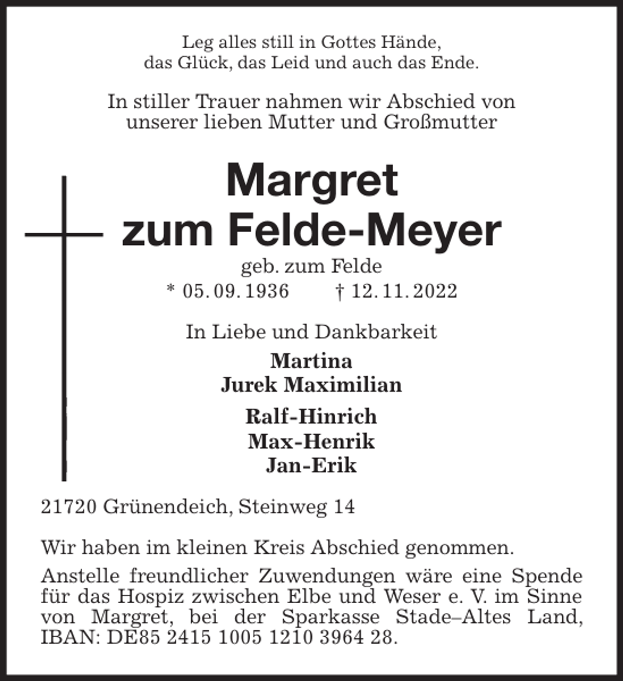 <p>Leg alles still in Gottes Hände,<br />das Glück, das Leid und auch das Ende.<br />In stiller Trauer nahmen wir Abschied von<br />unserer lieben Mutter und Großmutter<br />Margret<br />zum Felde-Meyer<br />geb. zum Felde<br />* 05. 09. 1936 † 12. 11. 2022<br />In Liebe und Dankbarkeit<br />Martina<br />Jurek Maximilian<br />Ralf-Hinrich<br />Max-Henrik<br />Jan-Erik<br />21720 Grünendeich, Steinweg 14</p><p>Wir haben im kleinen Kreis Abschied genommen.<br />Anstelle freundlicher Zuwendungen wäre eine Spende für das Hospiz zwischen Elbe und Weser e. V. im Sinne von Margret, bei der Sparkasse Stade-Altes Land, IBAN: DE85 2415 1005 1210 3964 28.</p>