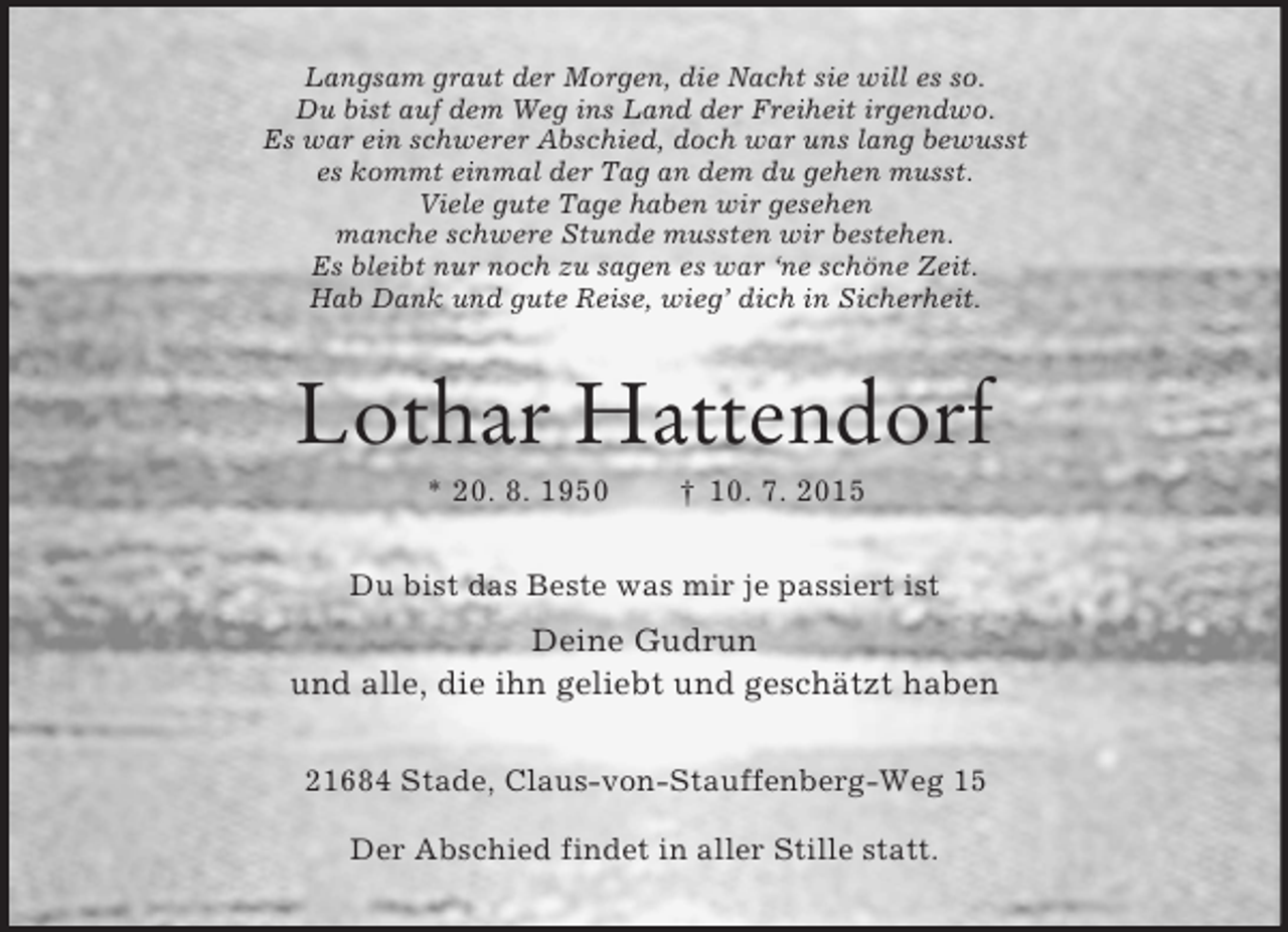 <p>Langsam graut der Morgen, die Nacht sie will es so.<br />Du bist auf dem Weg ins Land der Freiheit irgendwo.<br />Es war ein schwerer Abschied, doch war uns lang bewusst<br />es kommt einmal der Tag an dem du gehen musst.<br />Viele gute Tage haben wir gesehen<br />manche schwere Stunde mussten wir bestehen.<br />Es bleibt nur noch zu sagen es war ‘ne schöne Zeit.<br />Hab Dank und gute Reise, wieg’ dich in Sicherheit.<br />Lothar Hattendorf<br />* 20. 8. 1950 † 10. 7. 2015<br />Du bist das Beste was mir je passiert ist<br />Deine Gudrun<br />und alle, die ihn geliebt und geschätzt haben<br />21684 Stade, Claus-von-Stauffenberg-Weg 15</p>
<p>Der Abschied findet in aller Stille statt.</p>