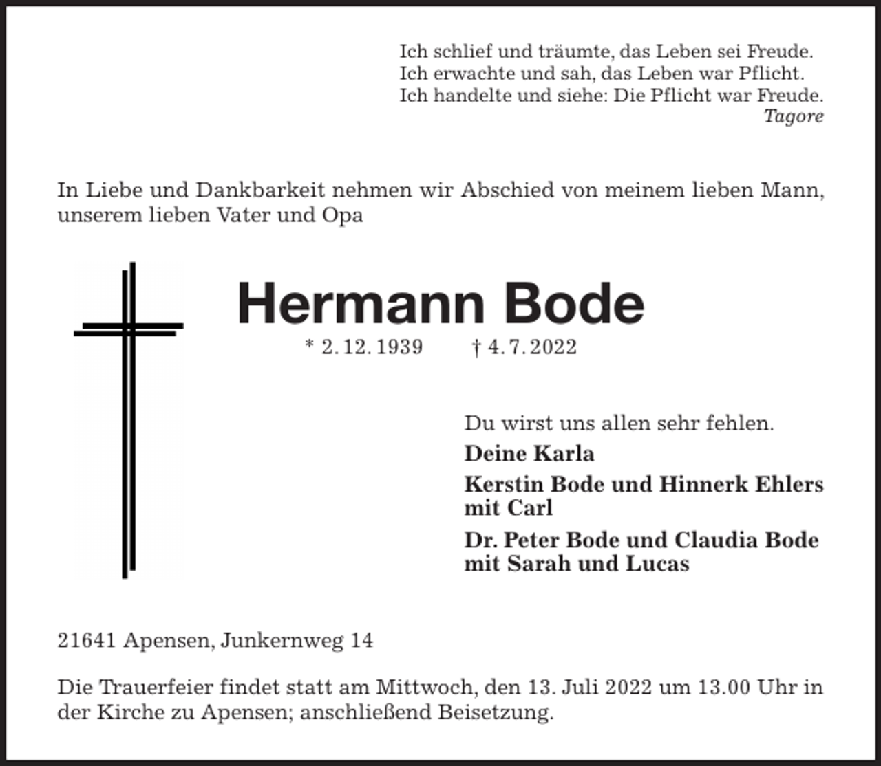 <p>Ich schlief und träumte, das Leben sei Freude.<br />Ich erwachte und sah, das Leben war Pflicht.<br />Ich handelte und siehe: Die Pflicht war Freude.<br />Tagore<br />In Liebe und Dankbarkeit nehmen wir Abschied von meinem lieben Mann, unserem lieben Vater und Opa<br />Hermann Bode<br />* 2. 12. 1939 † 4. 7. 2022<br />Du wirst uns allen sehr fehlen.<br />Deine Karla<br />Kerstin Bode und Hinnerk Ehlers<br />mit Carl<br />Dr. Peter Bode und Claudia Bode<br />mit Sarah und Lucas<br />21641 Apensen, Junkernweg 14</p><p>Die Trauerfeier findet statt am Mittwoch, den 13. Juli 2022 um 13.00 Uhr in der Kirche zu Apensen; anschließend Beisetzung.</p>
