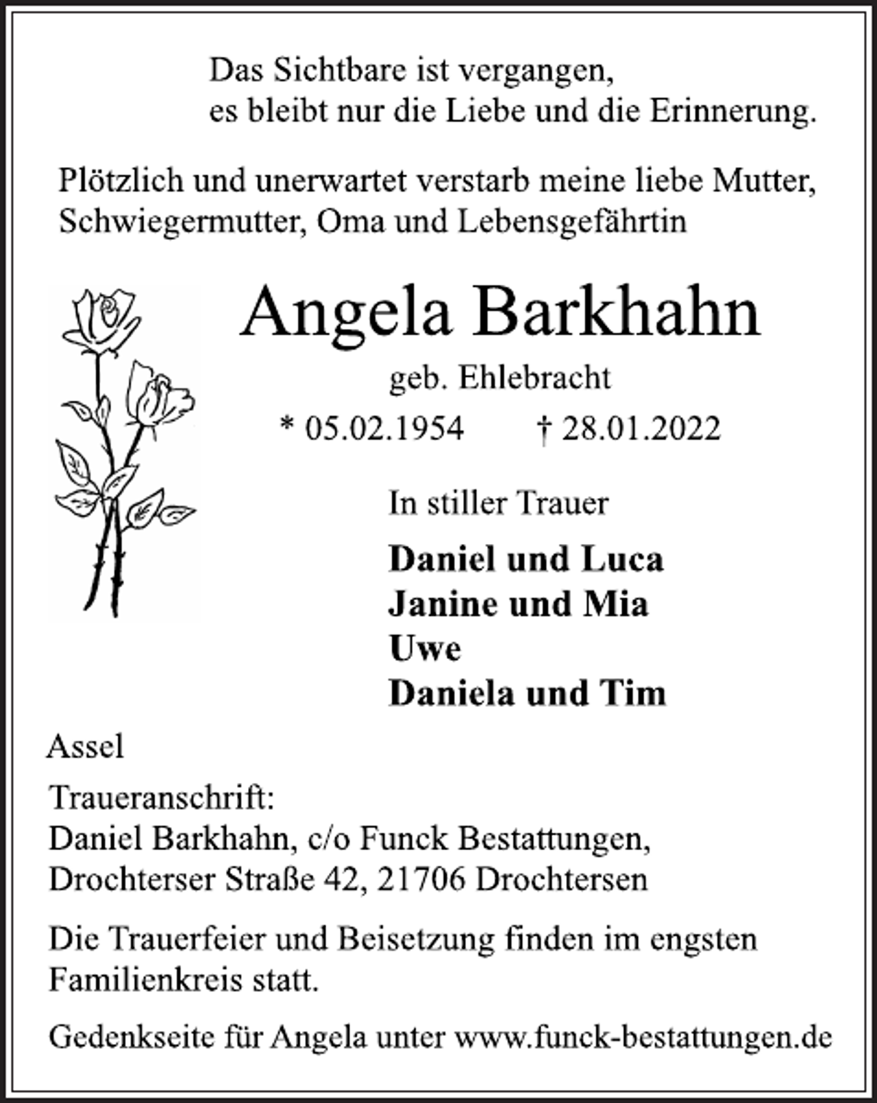 <p>Das Sichtbare ist vergangen,<br />es bleibt nur die Liebe und die Erinnerung.<br />Plötzlich und unerwartet verstarb meine liebe Mutter,<br />Schwiegermutter, Oma und Lebensgefährtin<br />Angela Barkhahn<br />geb. Ehlebracht<br />* 05.02.1954 † 28.01.2022<br />In stiller Trauer<br />Daniel und Luca<br />Janine und Mia<br />Uwe<br />Daniela und Tim<br />Assel<br />Traueranschrift:<br />Daniel Barkhahn, c/o Funck Bestattungen,<br />Drochterser Straße 42, 21706 Drochtersen<br />Die Trauerfeier und Beisetzung finden im engsten<br />Familienkreis statt.<br />Gedenkseite für Angela unter www.funck-bestattungen.de</p>
