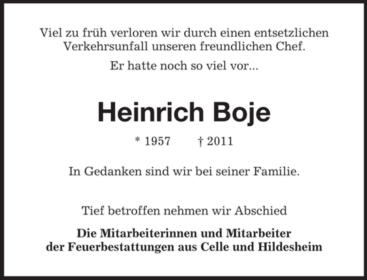 <p>Viel zu früh verloren wir durch einen entsetzlichen<br />Verkehrsunfall unseren freundlichen Chef.<br />Er hatte noch so viel vor...</p>
<p>Heinrich Boje<br />* 1957</p>
<p>† 2011</p>
<p>In Gedanken sind wir bei seiner Familie.<br />Tief betroffen nehmen wir Abschied<br />Die Mitarbeiterinnen und Mitarbeiter<br />der Feuerbestattungen aus Celle und Hildesheim</p>