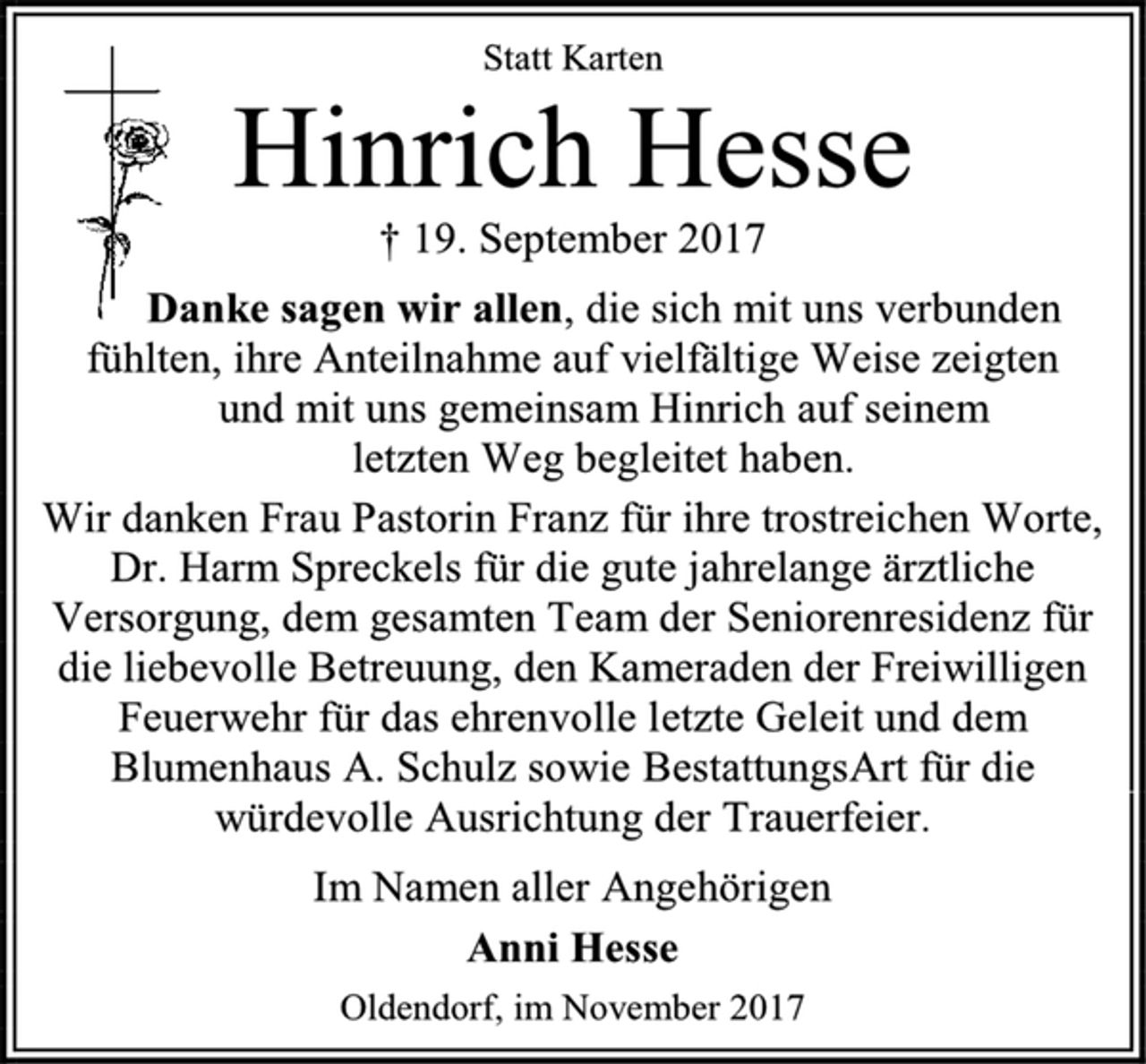 <p>Statt Karten<br />Hinrich Hesse<br />† 19. September 2017<br />Danke sagen wir allen, die sich mit uns verbunden fühlten, ihre Anteilnahme auf vielfältige Weise zeigten<br />und mit uns gemeinsam Hinrich auf seinem<br />letzten Weg begleitet haben.<br />Wir danken Frau Pastorin Franz für ihre trostreichen Worte,<br />Dr. Harm Spreckels für die gute jahrelange ärztliche Versorgung, dem gesamten Team der Seniorenresidenz für die liebevolle Betreuung, den Kameraden der Freiwilligen Feuerwehr für das ehrenvolle letzte Geleit und dem Blumenhaus A. Schulz sowie BestattungsArt für die würdevolle Ausrichtung der Trauerfeier.<br />Im Namen aller Angehörigen<br />Anni Hesse<br />Oldendorf, im November 2017</p>