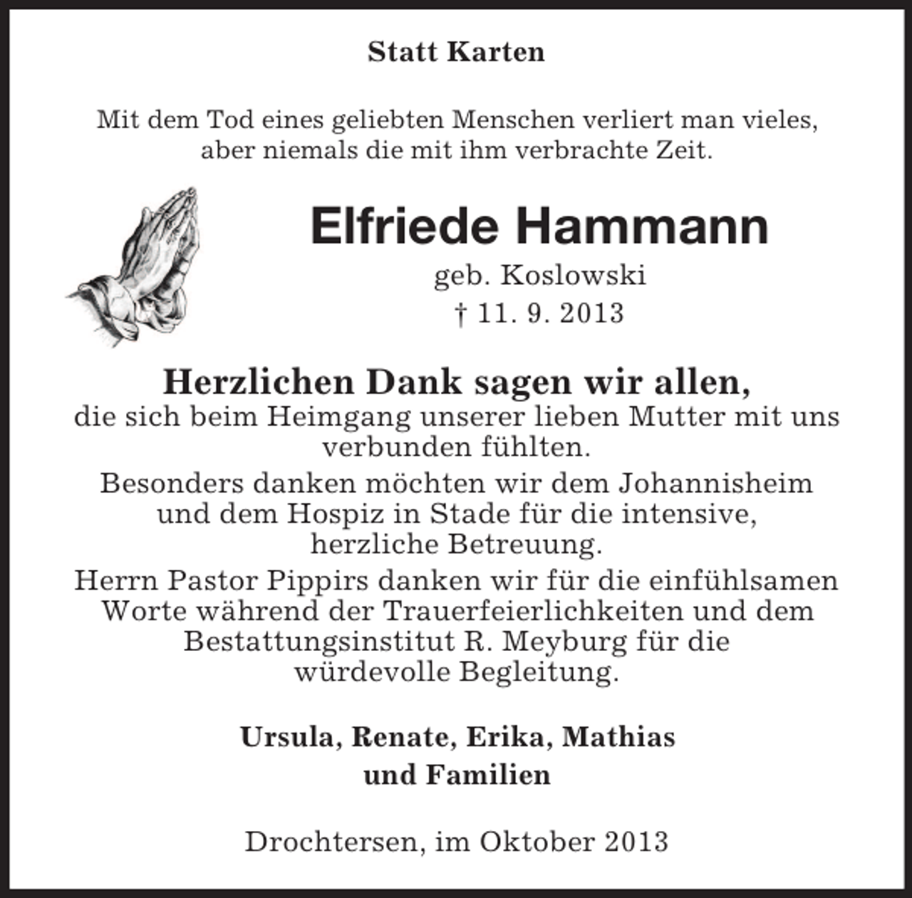 <p>Statt Karten<br />Mit dem Tod eines geliebten Menschen verliert man vieles,<br />aber niemals die mit ihm verbrachte Zeit.</p><p>Elfriede Hammann<br />geb. Koslowski<br />† 11. 9. 2013</p><p>Herzlichen Dank sagen wir allen,<br />die sich beim Heimgang unserer lieben Mutter mit uns<br />verbunden fühlten.<br />Besonders danken möchten wir dem Johannisheim<br />und dem Hospiz in Stade für die intensive,<br />herzliche Betreuung.<br />Herrn Pastor Pippirs danken wir für die einfühlsamen<br />Worte während der Trauerfeierlichkeiten und dem<br />Bestattungsinstitut R. Meyburg für die<br />würdevolle Begleitung.<br />Ursula, Renate, Erika, Mathias<br />und Familien<br />Drochtersen, im Oktober 2013</p>