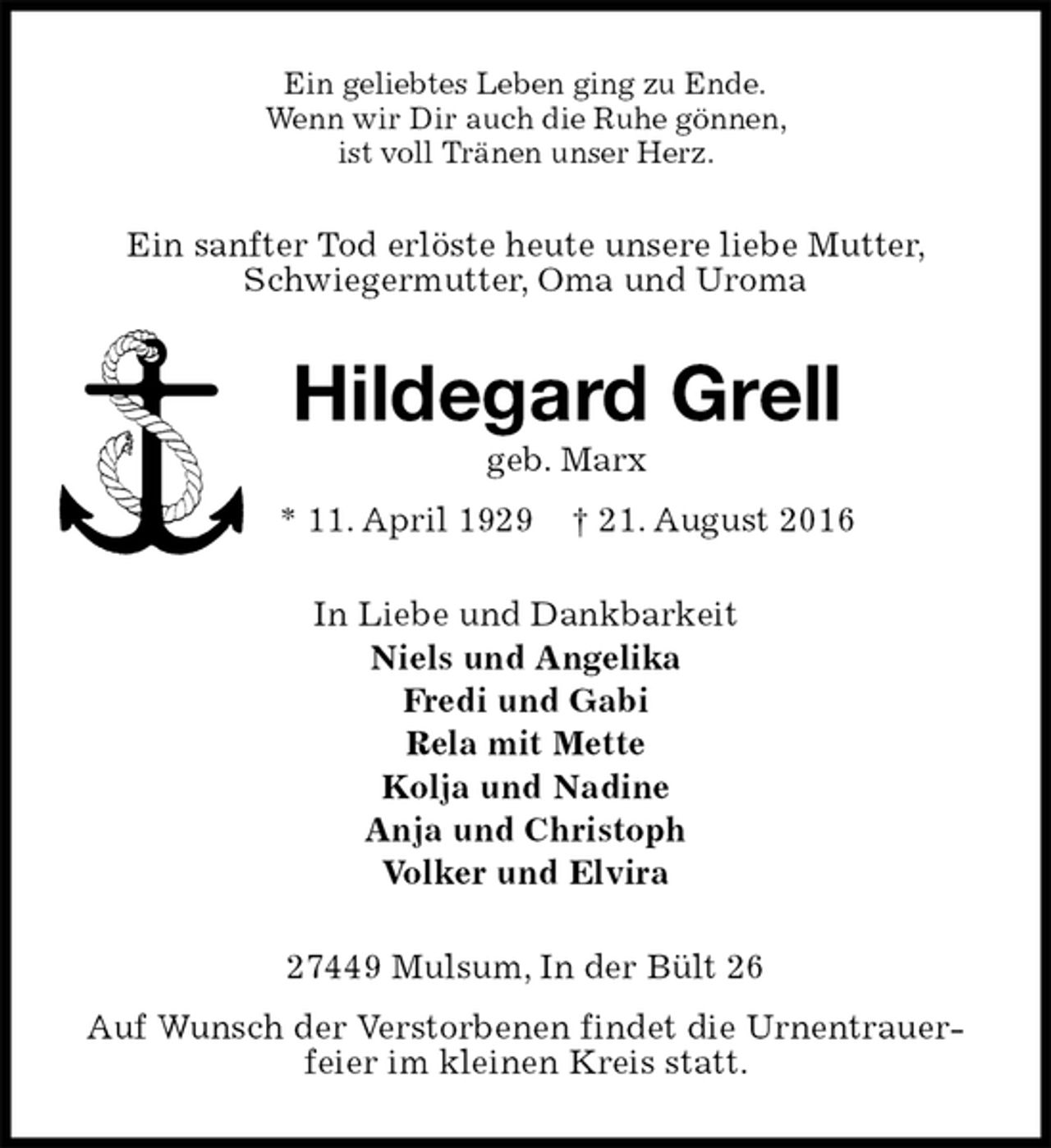 <p>Ein geliebtes Leben ging zu Ende.<br />Wenn wir Dir auch die Ruhe gönnen,<br />ist voll Tränen unser Herz.<br />Ein sanfter Tod erlöste heute unsere liebe Mutter, Schwiegermutter, Oma und Uroma<br />Hildegard Grell<br />geb. Marx<br />* 11. April 1929 † 21. August 2016<br />In Liebe und Dankbarkeit<br />Niels und Angelika<br />Fredi und Gabi<br />Rela mit Mette<br />Kolja und Nadine<br />Anja und Christoph<br />Volker und Elvira<br />27449 Mulsum, In der Bült 26<br />Auf Wunsch der Verstorbenen findet die Urnentrauerfeier im kleinen Kreis statt.</p>