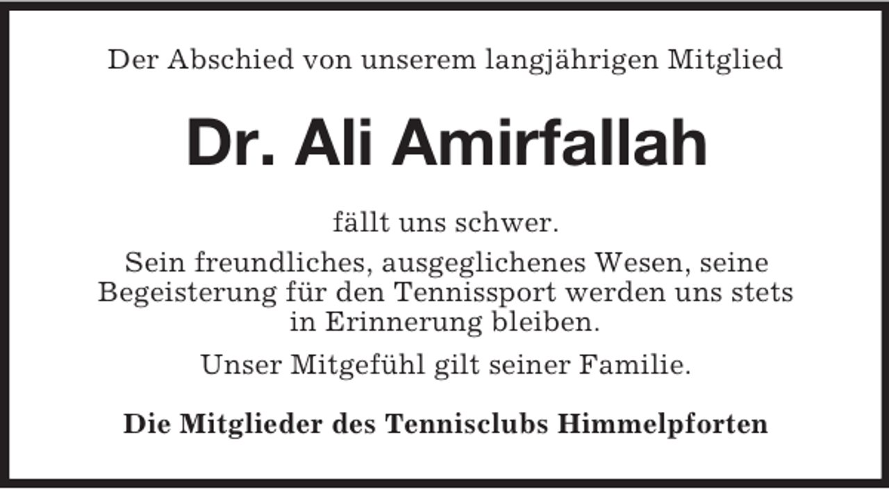 <p>Der Abschied von unserem langjährigen Mitglied</p><p>Dr. Ali Amirfallah<br />fällt uns schwer.<br />Sein freundliches, ausgeglichenes Wesen, seine<br />Begeisterung für den Tennissport werden uns stets<br />in Erinnerung bleiben.<br />Unser Mitgefühl gilt seiner Familie.<br />Die Mitglieder des Tennisclubs Himmelpforten</p>